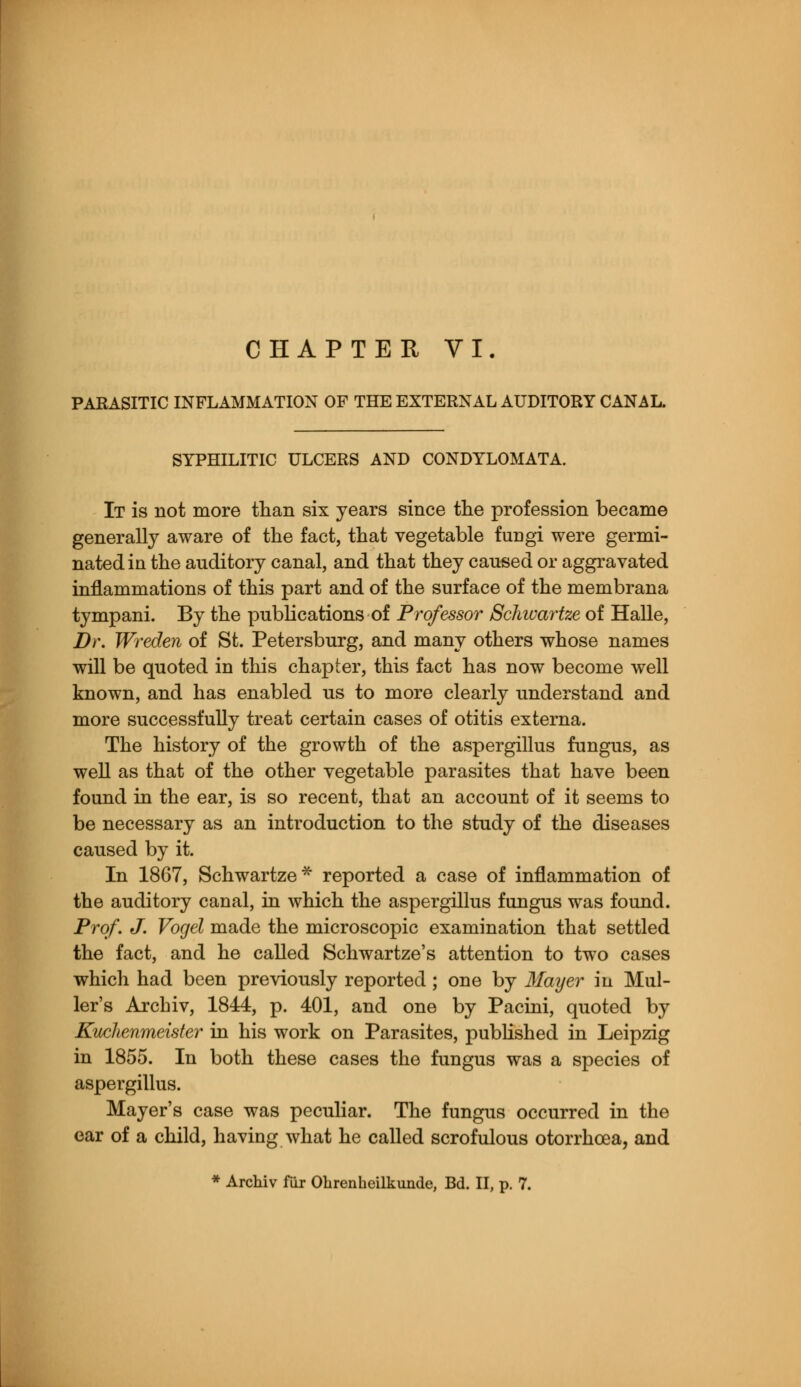 PARASITIC INFLAMMATION OF THE EXTERNAL AUDITORY CANAL. SYPHILITIC ULCERS AND CONDYLOMATA. It is not more than six years since the profession became generally aware of the fact, that vegetable fungi were germi- nated in the auditory canal, and that they caused or aggravated inflammations of this part and of the surface of the membrana tympani. By the publications of Professor Schwartze of Halle, Dr. Wreden of St. Petersburg, and many others whose names will be quoted in this chapter, this fact has now become well known, and has enabled us to more clearly understand and more successfully treat certain cases of otitis externa. The history of the growth of the aspergillus fungus, as well as that of the other vegetable parasites that have been found in the ear, is so recent, that an account of it seems to be necessary as an introduction to the study of the diseases caused by it. In 1867, Schwartze* reported a case of inflammation of the auditory canal, in which the aspergillus fungus was found. Prof. J. Vogel made the microscopic examination that settled the fact, and he called Schwartze's attention to two cases which had been previously reported; one by Mayer in Mul- ler's Archiv, 1844, p. 401, and one by Pacini, quoted by Kuchenmeister in his work on Parasites, published in Leipzig in 1855. In both these cases the fungus was a species of aspergillus. Mayer's case was peculiar. The fungus occurred in the ear of a child, having what he called scrofulous otorrhcea, and