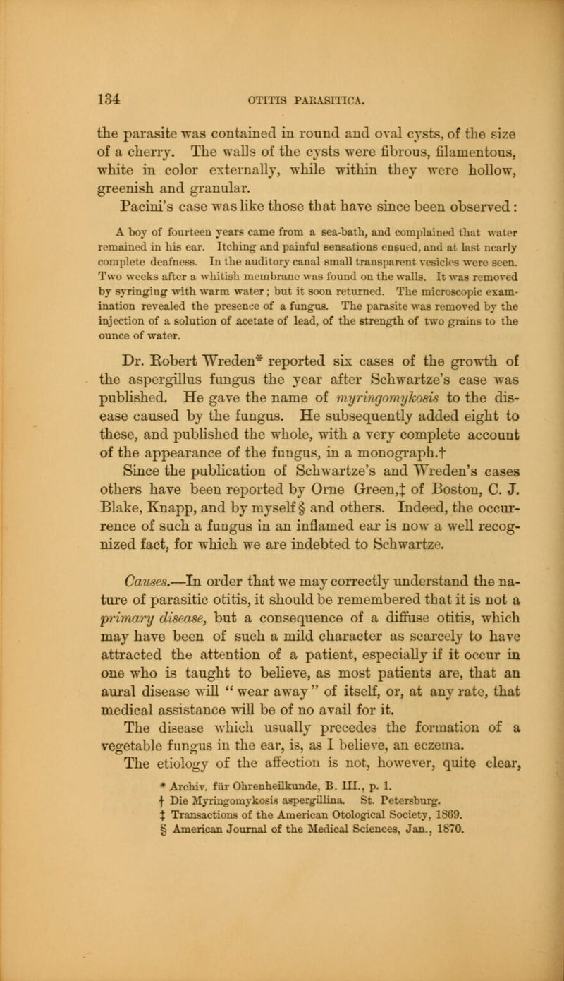 the parasite was contained in round and oval cysts, of the size of a cherry. The walls of the cysts were fibrous, filamentous, white in color externally, while within they were hollow, greenish and granular. Pacini's case was like those that have since been observed : A boy of fourteen years came from a sea-bath, and complained that water remained in his ear. Itching and painful sensations ensued, and at last nearly complete deafness. In the auditory canal small transparent vesicles were seen. Two weeks after a whitish membrane was found on the walls. It was removed by syringiug with warm water ; but it soon returned. The microscopic exam- ination revealed the presence of a fungus. The parasite was removed by the injection of a solution of acetate of lead, of the strength of two grains to the ounce of water. Dr. Robert TAJreden* reported six cases of the growth of the aspergillus fungus the year after Schwartze's case was published. He gave the name of myringomykosis to the dis- ease caused by the fungus. He subsequently added eight to these, and published the whole, with a very complete account of the appearance of the fungus, in a monograph.f Since the publication of Schwartze's and Wreden's cases others have been reported by Orne Greeny of Boston, C. J. Blake, Knapp, and by myself § and others. Indeed, the occur- rence of such a fungus in an inflamed ear is now a well recog- nized fact, for which we are indebted to Schwartze. Causes.—In order that we may correctly understand the na- ture of parasitic otitis, it should be remembered that it is not a primary disease, but a consequence of a diffuse otitis, which may have been of such a mild character as scarcely to have attracted the attention of a patient, especially if it occur in one who is taught to believe, as most patients are, that an aural disease will  wear away  of itself, or, at any rate, that medical assistance will be of no avail for it. The disease which usually precedes the formation of a vegetable fungus in the ear, is, as I believe, an eczema. The etiology of the affection is not, however, quite clear, * Archiv. fur Ohrenheilkunde, B. III., p. 1. f Die Myringomykosis aspergillina. St. Petersburg. % Transactions of the American Otological Society, 1869. § American Journal of the Medical Sciences, Jan., 1870.