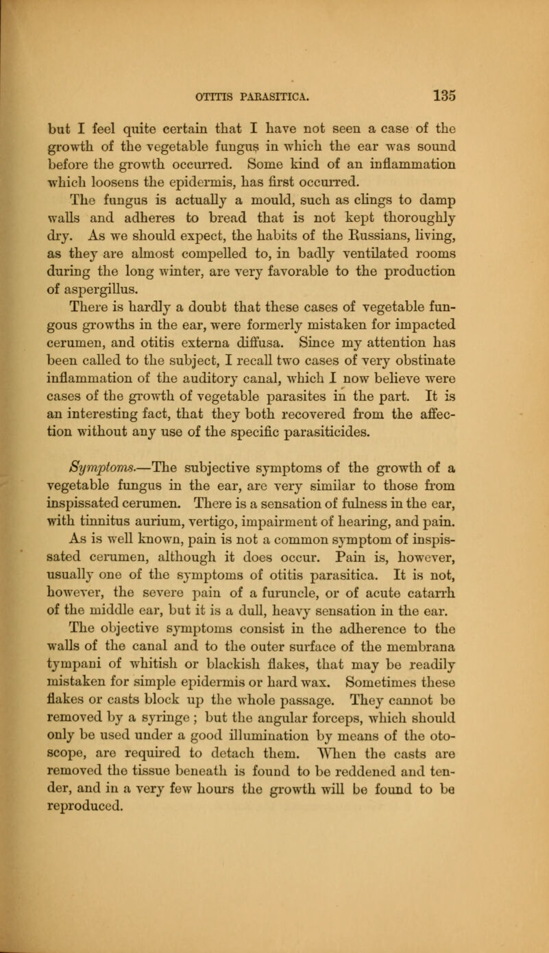 but I feel quite certain that I have not seen a case of the growth of the vegetable fungus in which the ear was sound before the growth occurred. Some kind of an inflammation which loosens the epidermis, has first occurred. The fungus is actually a mould, such as clings to damp walls and adheres to bread that is not kept thoroughly dry. As we should expect, the habits of the Russians, living, as they are almost compelled to, in badly ventilated rooms during the long winter, are very favorable to the production of aspergillus. There is hardly a doubt that these cases of vegetable fun- gous growths in the ear, were formerly mistaken for impacted cerumen, and otitis externa diffusa. Since my attention has been called to the subject, I recall two cases of very obstinate inflammation of the auditory canal, which I now believe were cases of the growth of vegetable parasites in the part. It is an interesting fact, that they both recovered from the affec- tion without any use of the specific parasiticides. Symptoms.—The subjective symptoms of the growth of a vegetable fungus in the ear, are very similar to those from inspissated cerumen. There is a sensation of fulness in the ear, with tinnitus aurium, vertigo, impairment of hearing, and pain. As is well known, pain is not a common symptom of inspis- sated cerumen, although it does occur. Pain is, however, usually one of the symptoms of otitis parasitica. It is not, however, the severe pain of a furuncle, or of acute catarrh of the middle ear, but it is a dull, heavy sensation in the ear. The objective symptoms consist in the adherence to the walls of the canal and to the outer surface of the membrana tympani of whitish or blackish flakes, that may be readily mistaken for simple epidermis or hard wax. Sometimes these flakes or casts block up the whole passage. They cannot be removed by a syringe ; but the angular forceps, which should only be used under a good illumination by means of the oto- scope, are required to detach them. When the casts are removed the tissue beneath is found to be reddened and ten- der, and in a very few hours the growth will be found to be reproduced.