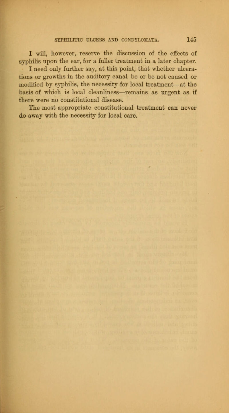 I will, however, reserve the discussion of the effects of svphilis upon the ear, for a fuller treatment in a later chapter. I need only further say, at this point, that whether ulcera- tions or growths in the auditory canal be or be not caused or modified by syphilis, the necessity for local treatment—at the basis of which is local cleanliness—remains as urgent as if there were no constitutional disease. The most appropriate constitutional treatment can never do away with the necessity for local care.