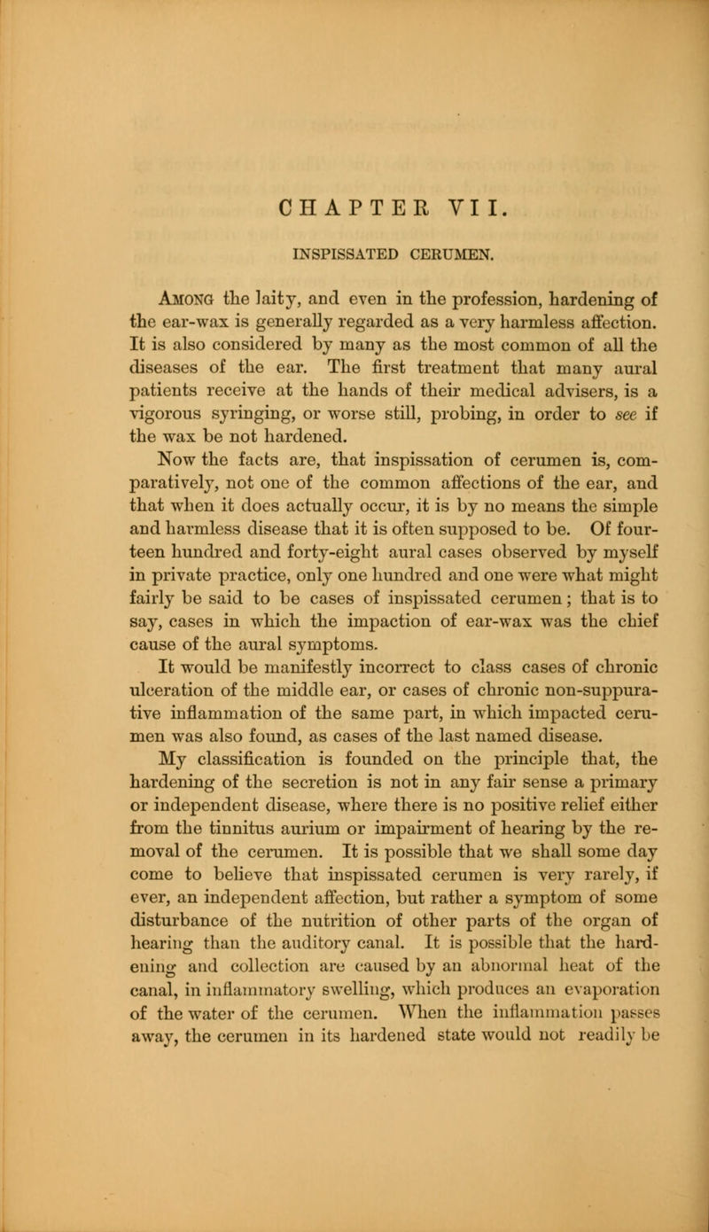 INSPISSATED CERUMEN. Among the laity, and even in the profession, hardening of the ear-wax is generally regarded as a very harmless affection. It is also considered by many as the most common of all the diseases of the ear. The first treatment that many aural patients receive at the hands of their medical advisers, is a vigorous syringing, or worse still, probing, in order to see if the wax be not hardened. Now the facts are, that inspissation of cerumen is, com- paratively, not one of the common affections of the ear, and that when it does actually occur, it is by no means the simple and harmless disease that it is often supposed to be. Of four- teen hundred and forty-eight aural cases observed by myself in private practice, only one hundred and one were what might fairly be said to be cases of inspissated cerumen; that is to say, cases in which the impaction of ear-wax was the chief cause of the aural symptoms. It would be manifestly incorrect to class cases of chronic ulceration of the middle ear, or cases of chronic non-suppura- tive inflammation of the same part, in which impacted ceru- men was also found, as cases of the last named disease. My classification is founded on the principle that, the hardening of the secretion is not in any fair sense a primary or independent disease, where there is no positive relief either from the tinnitus aurium or impairment of hearing by the re- moval of the cerumen. It is possible that we shall some day come to believe that inspissated cerumen is very rarely, if ever, an independent affection, but rather a symptom of some disturbance of the nutrition of other parts of the organ of hearing than the auditory canal. It is possible that the hard- ening and collection are caused by an abnormal heat of the canal, in inflammatory swelling, which produces an evaporation of the water of the cerumen. When the inflammation passes away, the cerumen in its hardened state would not readily be