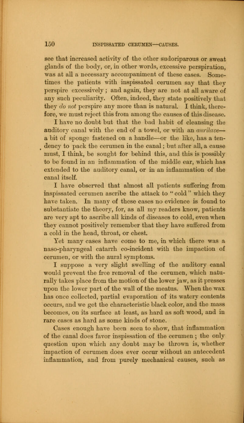 see that increased activity of the other sudoriparous or sweat glands of the body, or, in other words, excessive perspiration, was at all a necessary accompaniment of these cases. Some- times the patients with inspissated cerumen say that they perspire excessively ; and again, they are not at all aware of any such peculiarity. Often, indeed, they state positively that they do not perspire any more than is natural. I think, there- fore, we must reject this from among the causes of this disease. I have no doubt but that the bad habit of cleansing the auditory canal with the end of a towel, or with an aurilave— a bit of sponge fastened on a handle—or the like, has a ten- dency to pack the cerumen in the canal; but after all, a cause must, I think, be sought for behind this, and this is possibly to be found in an inflammation of the middle ear, which has extended to the auditory canal, or in an inflammation of the canal itself. I have observed that almost all patients suffering from inspissated cerumen ascribe the attack to  cold  which they have taken. In many of these cases no evidence is found to substantiate the theory, for, as all my readers know, patients are very apt to ascribe all kinds of diseases to cold, even when they cannot positively remember that they have suffered from a cold in the head, throat, or chest. Yet many cases have come to me, in which there was a naso-pharyngeal catarrh co-incident with the impaction of cerumen, or with the aural symptoms. I suppose a very slight swelling of the auditory canal would prevent the free removal of the cerumen, which natu- rally takes place from the motion of the lower jaw, as it presses upon the lower part of the wall of the meatus. When the wax has once collected, partial evaporation of its watery contents occurs, and we get the characteristic black color, and the mass becomes, on its surface at least, as hard as soft wood, and in rare cases as hard as some kinds of stone. Cases enough have been seen to show, that inflammation of the canal does favor inspissation of the cerumen ; the only question upon which any doubt may be thrown is, whether impaction of cerumen does ever occur without an antecedent inflammation, and from purely mechanical causes, such as