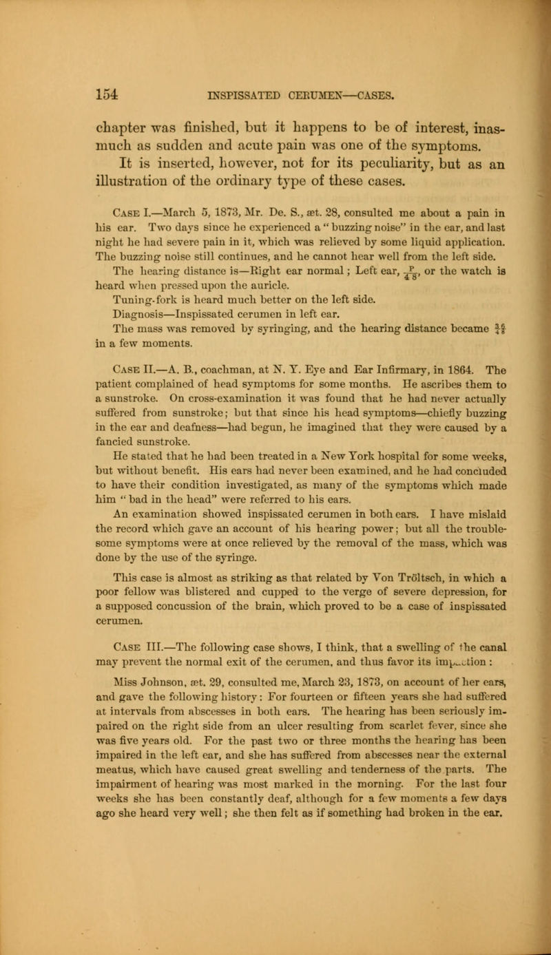 chapter was finished, but it happens to be of interest, inas- much as sudden and acute pain was one of the symptoms. It is inserted, however, not for its peculiarity, but as an illustration of the ordinary type of these cases. Case I.—March 5, 1873, Mr. De. S., set. 28, consulted me about a pain in his ear. Two days since he experienced a  buzzing noise in the ear, and last night he had severe pain in it, which was relieved by some liquid application. The buzzing noise still continues, and he cannot hear well from the left side. The hearing distance is—Right ear normal; Left ear, ^, or the watch is heard when pressed upon the auricle. Tuning-fork is heard much better on the left side. Diagnosis—Inspissated cerumen in left ear. The mass was removed by syringing, and the hearing distance became $£ in a few moments. Case II.—A. B., coachman, at N. Y. Eye and Ear Infirmary, in 1864. The patient complained of head symptoms for some months. He ascribes them to a sunstroke. On cross-examination it was found that he had never actually suffered from sunstroke; but that since his head symptoms—chiefly buzzing in the ear and deafness—had begun, he imagined that they were caused by a fancied sunstroke. He stated that he had been treated in a New York hospital for some weeks, but without benefit. His ears had never been examined, and he had concluded to have their condition investigated, as many of the symptoms which made him  bad in the head were referred to his ears. An examination showed inspissated cerumen in both cars. I have mislaid the record which gave an account of his hearing power; but all the trouble- some symptoms were at once relieved by the removal of the mass, which was done by the use of the syringe. This case is almost as striking as that related by Yon Troltsch, in which a poor fellow was blistered and cupped to the verge of severe depression, for a supposed concussion of the brain, which proved to be a case of inspissated cerumen. Case III.—The following case shows, I think, that a swelling of the canal may prevent the normal exit of the cerumen, and thus favor its irnp^aion : Miss Johnson, a?t. 29, consulted me, March 23, 1873, on account of her cars, and gave the following history: For fourteen or fifteen years she had suffered at intervals from abscesses in both ears. The hearing has been seriously im- paired on the right side from an ulcer resulting from scarlet fever, since she was five years old. For the past two or three months the hearing has been impaired in the left ear, and she has suffered from abscesses near the external meatus, which have caused great swelling and tenderness of the parts. The impairment of hearing wTas most marked in the morning. For the last four weeks she has been constantly deaf, although for a few moments a few days ago she heard very well; she then felt as if something had broken in the ear.