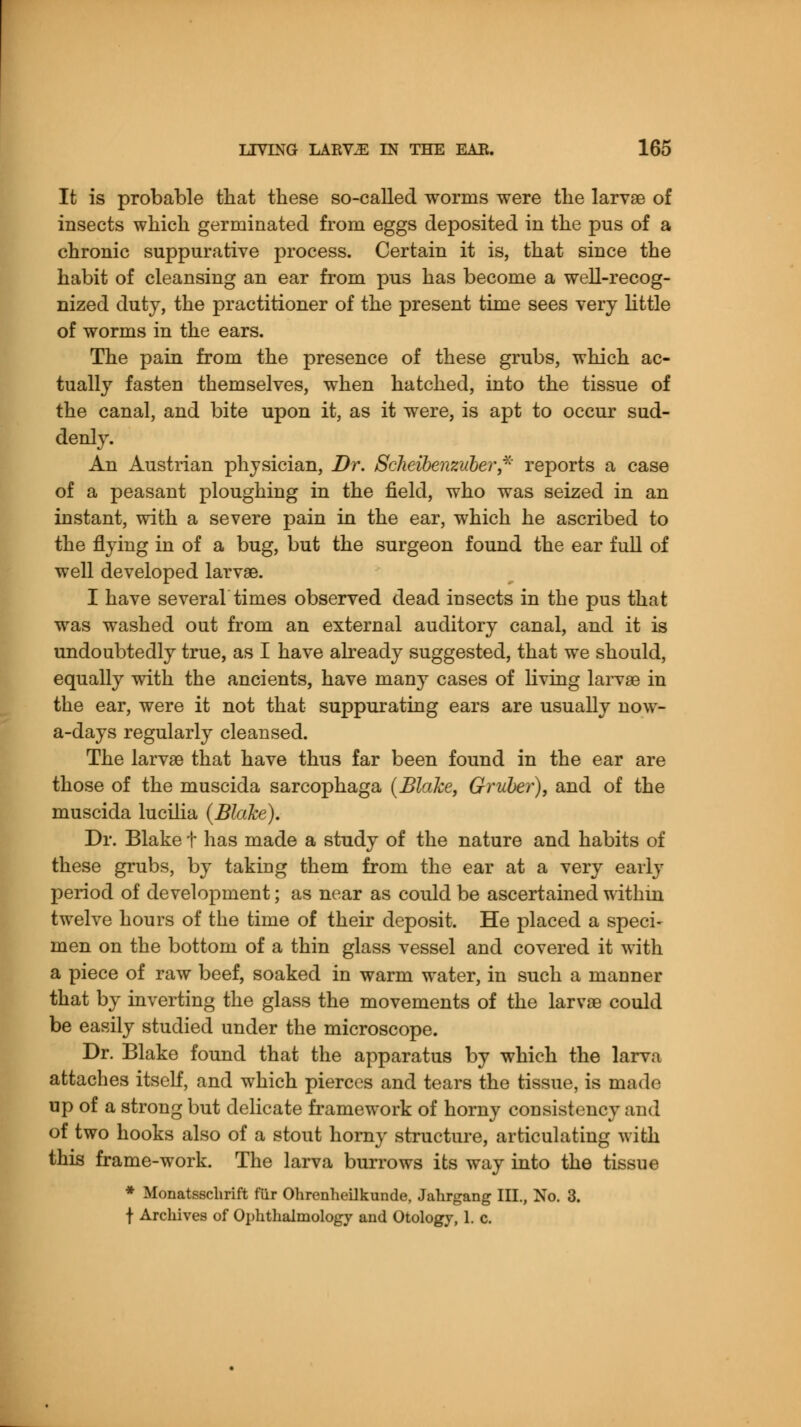 It is probable that these so-called worms were the larvae of insects which germinated from eggs deposited in the pus of a chronic suppurative process. Certain it is, that since the habit of cleansing an ear from pus has become a well-recog- nized duty, the practitioner of the present time sees very little of worms in the ears. The pain from the presence of these grubs, which ac- tually fasten themselves, when hatched, into the tissue of the canal, and bite upon it, as it were, is apt to occur sud- denly. An Austrian physician, Dr. Scheibenzuber* reports a case of a peasant ploughing in the field, who was seized in an instant, with a severe pain in the ear, which he ascribed to the flying in of a bug, but the surgeon found the ear full of well developed larvae. I have several times observed dead insects in the pus that was washed out from an external auditory canal, and it is undoubtedly true, as I have already suggested, that we should, equally with the ancients, have many cases of living larvae in the ear, were it not that suppurating ears are usually now- a-days regularly cleansed. The larvae that have thus far been found in the ear are those of the muscida sarcophaga (Blake, Gruber), and of the muscida lucilia {Blake). Dr. Blake t has made a study of the nature and habits of these grubs, by taking them from the ear at a very early period of development; as near as could be ascertained within twelve hours of the time of their deposit. He placed a speci- men on the bottom of a thin glass vessel and covered it with a piece of raw beef, soaked in warm water, in such a manner that by inverting the glass the movements of the larvae could be easily studied under the microscope. Dr. Blake found that the apparatus by which the larva attaches itself, and which pierces and tears the tissue, is made up of a strong but delicate framework of horny consistency and of two hooks also of a stout horny structure, articulating with this frame-work. The larva burrows its way into the tissue * Monatsschrift fur Ohrenheilkunde, Jahrgang III., No. 3. f Archives of Ophthalmology and Otology, 1. c.