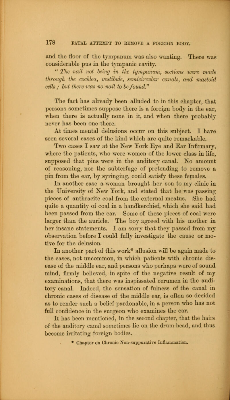 and the floor of the tympanum was also wanting. There was considerable pus in the tympanic cavity.  The nail not being in the tympanum, sections were made through the cochlea, vestibule, semicircular canals, and mastoid cells ; but there ivas no nail to be found The fact has already been alluded to in this chapter, that persons sometimes suppose there is a foreign body in the ear, when there is actually none in it, and when there probably never has been one there. At times mental delusions occur on this subject. I have seen several cases of the kind which are quite remarkable. Two cases I saw at the New York Eye and Ear Infirmary, where the patients, who were women of the lower class in life, supposed that pins were in the auditory canal. No amount of reasoning, nor the subterfuge of pretending to remove a pin from the ear, by syringing, could satisfy these females. In another case a woman brought her son to my clinic in the University of New York, and stated that he was passing pieces of anthracite coal from the external meatus. She had quite a quantity of coal in a handkerchief, which she said had been passed from the ear. Some of these pieces of coal were larger than the auricle. The boy agreed with his mother in her insane statements. I am sorry that they passed from my observation before I could fully investigate the cause or mo- tive for the delusion. In another part of this work* allusion will be again made to the cases, not uncommon, in which patients with chronic dis- ease of the middle ear, and persons who perhaps were of sound mind, firmly believed, in spite of the negative result of my examinations, that there was inspissated cerumen in the audi- tory canal. Indeed, the sensation of fulness of the canal in chronic cases of disease of the middle ear, is often so decided as to render such a belief pardonable, in a person who has not full confidence in the surgeon who examines the ear. It has been mentioned, in the second chapter, that the hairs of the auditory canal sometimes lie on the drum-head, and thus become irritating foreign bodies. * Chapter on Chronic Non-suppurative Inflammation.