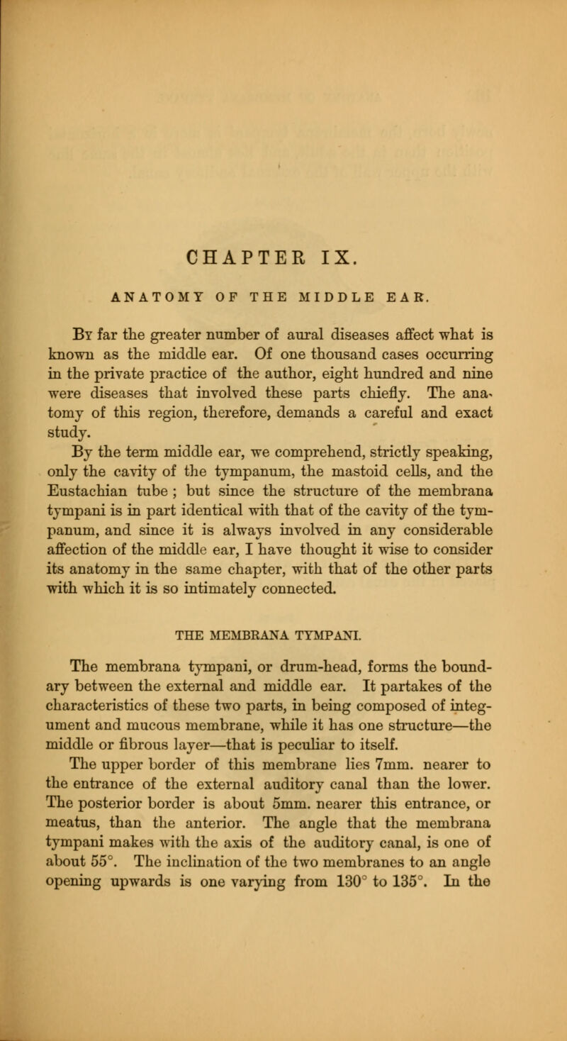 CHAPTER IX. ANATOMY OF THE MIDDLE EAR. By far the greater number of aural diseases affect what is known as the middle ear. Of one thousand cases occurring in the private practice of the author, eight hundred and nine were diseases that involved these parts chiefly. The ana- tomy of this region, therefore, demands a careful and exact study. By the term middle ear, we comprehend, strictly speaking, only the cavity of the tympanum, the mastoid cells, and the Eustachian tube ; but since the structure of the membrana tympani is in part identical with that of the cavity of the tym- panum, and since it is always involved in any considerable affection of the middle ear, I have thought it wise to consider its anatomy in the same chapter, with that of the other parts with which it is so intimately connected. THE MEMBRANA TYMPANI. The membrana tympani, or drum-head, forms the bound- ary between the external and middle ear. It partakes of the characteristics of these two parts, in being composed of integ- ument and mucous membrane, while it has one structure—the middle or fibrous layer—that is peculiar to itself. The upper border of this membrane lies 7mm. nearer to the entrance of the external auditory canal than the lower. The posterior border is about 5mm. nearer this entrance, or meatus, than the anterior. The angle that the membrana tympani makes with the axis of the auditory canal, is one of about 55°. The inclination of the two membranes to an angle opening upwards is one varying from 130° to 135°. In the