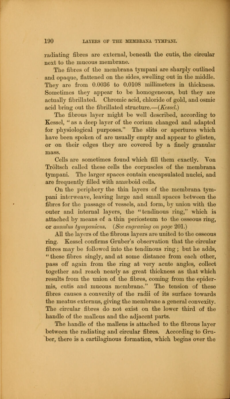radiating fibres are external, beneath the cutis, the circular next to the mucous membrane. The fibres of the membrana tympani are sharply outlined and opaque, flattened on the sides, swelling out in the middle. They are from 0.0036 to 0.0108 millimeters in thickness. Sometimes they appear to be homogeneous, but they are actually fibrillated. Chromic acid, chloride of gold, and osmic acid bring out the fibrillated structure.—(Kessel.) The fibrous layer might be well described, according to Kessel,  as a deep layer of the corium changed and adapted for physiological purposes. The slits or apertures which have been spoken of are usually empty and appear to glisten, or on their edges they are covered by a finely granular mass. Cells are sometimes found which fill them exactly. Yon Troltsch called these cells the corpuscles of the membrana tympani. The larger spaces contain encapsulated nuclei, and are frequently filled with amaeboid cells. On the periphery the thin layers of the membrana tym- pani interweave, leaving large and small spaces between the fibres for the passage of vessels, and form, by union with the outer and internal layers, the tendinous ring, which is attached by means of a thin periosteum to the osseous ring, or annulus tympanicus. (See engraving on page 201.) All the layers of the fibrous la}7ers are united to the osseous ring. Kessel confirms Gruber's observation that the circular fibres may be followed into the tendinous ring ; but he adds,  these fibres singly, and at some distance from each other, pass off again from the ring at very acute angles, collect together and reach nearly as great thickness as that which results from the union of the fibres, coming from the epider- mis, cutis and mucous membrane. The tension of these fibres causes a convexity of the radii of its surface towards the meatus externus, giving the membrane a general convexity. The circular fibres do not exist on the lower third of the handle of the malleus and the adjacent parts. The handle of the malleus is attached to the fibrous layer between the radiating and circular fibres. According to Gru- ber, there is a cartilaginous formation, which begins over the