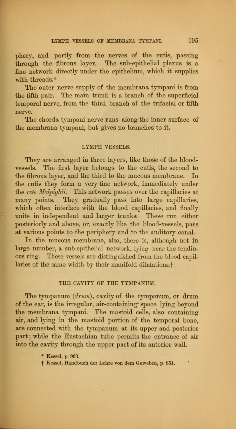 phery, and partly from the nerves of the cutis, passing through the fibrous layer. The sub-epithelial plexus is a fine network directly under the epithelium, which it supplies with threads.* The outer nerve supply of the membrana tympani is from the fifth pair. The main trunk is a branch of the superficial temporal nerve, from the third branch of the trifacial or fifth nerve. The chorda tympani nerve runs along the inner surface of the membrana tympani, but gives no branches to it. LYMPH VESSELS. They are arranged in three layers, like those of the blood- vessels. The first layer belongs to the cutis, the second to the fibrous layer, and the third to the mucous membrane. In the cutis they form a very fine network, immediately under the rete MalpigMi. This network passes over the capillaries at many points. They gradually pass into large capillaries, which often interlace with the blood capillaries, and finally unite in independent and larger trunks. These run either posteriorly and above, or, exactly like the blood-vessels, pass at various points to the periphery and to the auditory canal. In the mucous membrane, also, there is, although not in large number, a sub-epithelial network, lying near the tendin- ous ring. These vessels are distinguished from the blood capil- laries of the same width by their manifold dilatations, f THE CAVITY OF THE TYMPANUM. The tympanum (drum), cavity of the tympanum, or drum of the ear, is the irregular, air-containing* space lying beyond the membrana tympani. The mastoid cells, also containing air, and lying in the mastoid portion of the temporal bone, are connected with the tympanum at its upper and posterior part; while the Eustachian tube permits the entrance of air into the cavity through the upper part of its anterior wall. * Kessel, p. 963. f Kessel, Handbuch der Lehre von dem Geweben, p 851.