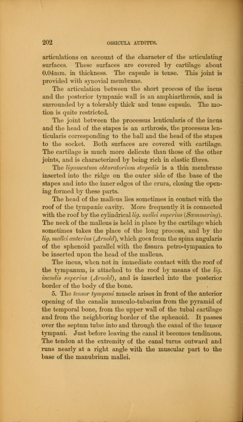articulations on account of the character of the articulating surfaces. These surfaces are covered by cartilage about 0.04mm. in thickness. The capsule is tense. This joint is provided with synovial membrane. The articulation between the short process of the incus and the posterior tympanic wall is an amphiarthrosis, and is surrounded by a tolerably thick and tense capsule. The mo- tion is quite restricted. The joint between the processus lenticularis of the incus and the head of the stapes is an arthrosis, the processus len- ticularis corresponding to the ball and the head of the stapes to the socket. Both surfaces are covered with cartilage. The cartilage is much more delicate than those of the other joints, and is characterized by being rich in elastic fibres. The ligamentum obturatorium stapedis is a thin membrane inserted into the ridge on the outer side of the base of the stapes and into the inner edges of the crura, closing the open- ing formed by these parts. The head of the malleus lies sometimes in contact with the roof of the tympanic cavity. More frequently it is connected with the roof by the cylindrical lig. mallei superius (Soemmering). The neck of the malleus is held in place by the cartilage which sometimes takes the place of the long process, and by the lig. mallei anterius (Arnold), which goes from the spina angularis of the sphenoid parallel with the fissura petro-tympanica to be inserted upon the head of the malleus. The incus, when not in immediate contact with the roof of the tympanum, is attached to the roof by means of the lig. incudis superius (Arnold), and is inserted into the posterior border of the body of the bone. 5. The tensor tympani muscle arises in front of the anterior opening of the canalis musculo-tubarius from the pyramid of the temporal bone, from the upper wall of the tubal cartilage and from the neighboring border of the sphenoid. It passes over the septum tuba? into and through the canal of the tensor tympani. Just before leaving the canal it becomes tendinous. The tendon at the extremity of the canal turns outward and runs nearly at a right angle with the muscular part to the base of the manubrium mallei.