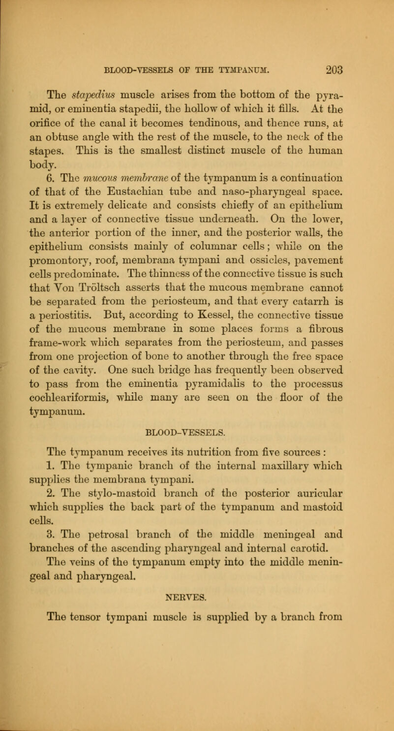 The stapedius muscle arises from the bottom of the pyra- mid, or eininentia stapedii, the hollow of which it fills. At the orifice of the canal it becomes tendinous, and thence runs, at an obtuse angle with the rest of the muscle, to the neck of the stapes. This is the smallest distinct muscle of the human body. 6. The mucous membrane of the tympanum is a continuation of that of the Eustachian tube and naso-pharyngeal space. It is extremely delicate and consists chiefly of an epithelium and a layer of connective tissue underneath. On the lower, the anterior portion of the inner, and the posterior walls, the epithelium consists mainly of columnar cells; while on the promontory, roof, membrana tympani and ossicles, pavement cells predominate. The thinness of the connective tissue is such that Yon Troltsch asserts that the mucous membrane cannot be separated from the periosteum, and that every catarrh is a periostitis. But, according to Kessel, the connective tissue of the mucous membrane in some places forms a fibrous frame-work which separates from the periosteum, and passes from one projection of bone to another through the free space of the cavity. One such bridge has frequently been observed to pass from the eminentia pyramidahs to the processus cochleariforalis, while many are seen on the floor of the tympanum. BLOOD-VESSELS. The tympanum receives its nutrition from five sources : 1. The tympanic branch of the internal maxillary which supplies the membrana tympani. 2. The stylo-mastoid branch of the posterior auricular which supplies the back part of the tympanum and mastoid cells. 3. The petrosal branch of the middle meningeal and branches of the ascending pharyngeal and internal carotid. The veins of the tympanum empty into the middle menin- geal and pharyngeal. NERVES. The tensor tympani muscle is supplied by a branch from