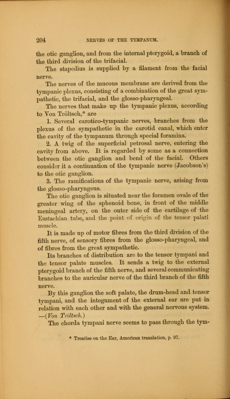the otic ganglion, and from tbe internal pterygoid, a branch of the third division of the trifacial. The stapedius is supplied by a filament from the facial nerve. The nerves of the mucous membrane are derived from the tympanic plexus, consisting of a combination of the great sym- pathetic, the trifacial, and the glossopharyngeal. The nerves that make up the tympanic plexus, according to Von Troltsch,* are 1. Several caroticotympanic nerves, branches from the plexus of the sympathetic in the carotid canal, which enter the cavity of the tympanum through special foramina. 2. A twig of the superficial petrosal nerve, entering the cavity from above. It is regarded by some as a connection between the otic ganglion and bend of the facial. Others consider it a continuation of the tympanic nerve (Jacobson's) to the otic ganglion. 3. The ramifications of the tympanic nerve, arising from the glosso-pharyngeus. The otic ganglion is situated near the foramen ovale of the greater wing of the sphenoid bone, in front of the middle meningeal artery, on the outer side of the cartilage of the Eustachian tube, and the point of origin of the tensor palati muscle. It is made up of motor fibres from the third division of the fifth nerve, of sensory fibres from the glossopharyngeal, and of fibres from the great sympathetic. Its branches of distribution are to the tensor tympani and the tensor palate muscles. It sends a twig to the external pterygoid branch of the fifth nerve, and several communicating branches to the auricular nerve of the third branch of the fifth nerve. By this ganglion the soft palate, the drum-head and tensor tympani, and the integument of the external ear are put in relation with each other and with the general nervous system. —{Von Troltsch.) The chorda tympani nerve seems to pass through the tym- * Treatise on the Ear, American translation, p. 97.