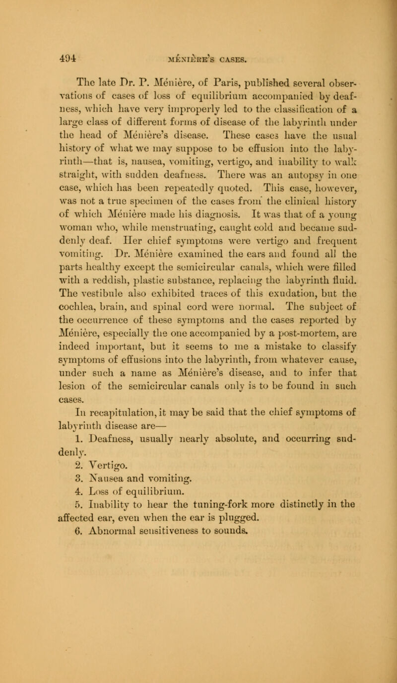 The late Dr. P. Meniere, of Paris, published several obser- vations of cases of loss of equilibrium accompanied by deaf- ness, which have very improperly led to the classification of a large class of different forms of disease of the labyrinth under the head of Meniere's disease. These cases have the usual history of what we may suppose to be effusion into the laby- rinth—that is, nausea, vomiting, vertigo, and inability to wall: straight, with sudden deafness. There was an autopsy in one case, which has been repeatedly quoted. This case, however, was not a true specimen of the cases from' the clinical history of which Meniere made his diagnosis. It was that of a young woman who, while menstruating, caught cold and became sud- denly deaf. Her chief symptoms were vertigo and frequent vomiting. Dr. Meniere examined the ears and found all the parts healthy except the semicircular canals, which were filled with a reddish, plastic substance, replacing the labyrinth fluid. The vestibule also exhibited traces of this exudation, but the cochlea, brain, and spinal cord were normal. The subject of the occurrence of these symptoms and the cases reported by Meniere, especially the one accompanied by a post-mortem, are indeed important, but it seems to me a mistake to classify symptoms of effusions into the labyrinth, from whatever cause, under such a name as Meniere's disease, and to infer that lesion of the semicircular canals only is to be found in such cases. In recapitulation, it may be said that the chief symptoms of labyrinth disease are— 1. Deafness, usually nearly absolute, and occurring sud- denly. 2. Vertigo. 3. Xausea and vomiting. 4. Loss of equilibrium. 5. Inability to hear the tuning-fork more distinctly in the affected ear, even when the ear is plugged. 6. Abnormal sensitiveness to sounds.