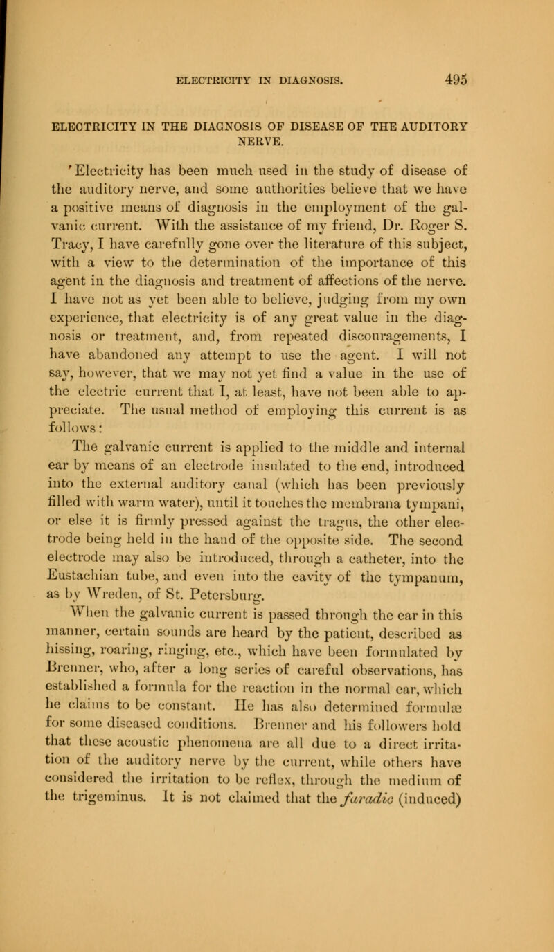 ELECTRICITY IN THE DIAGNOSIS OF DISEASE OF THE AUDITORY NERVE. 'Electricity has been much used in the study of disease of the auditory nerve, and some authorities believe that we have a positive means of diagnosis in the employment of the gal- vanic current. With the assistance of my friend, Dr. Hoger S. Tracy, I have carefully gone over the literature of this subject, with a view to the determination of the importance of this agent in the diagnosis and treatment of affections of the nerve. I have not as yet been able to believe, judging from my own experience, that electricity is of any great value in the diag- nosis or treatment, and, from repeated discouragements, I have abandoned any attempt to use the agent. I will not say, however, that we may not yet find a value in the use of the electric current that I, at least, have not been able to ap- preciate. The usual method of employing this current is as follows: The galvanic current is applied to the middle and internal ear by means of an electrode insulated to the end, introduced into the external auditory canal (which has been previously filled with warm water), until it touches the membrana tympani, or else it is firmly pressed against the tragus, the other elec- trode being held in the hand of the opposite side. The second electrode may also be introduced, through a catheter, into the Eustachian tube, and even into the cavity of the tympanum, as by Wreden, of St. Petersburg. When the galvanic current is passed through the ear in this manner, certain sounds are heard by the patient, described as hissing, roaring, ringing, etc., which have been formulated by Brenner, who, after a long series of careful observations, has established a formula for the reaction in the normal ear, which he claims to be constant. lie has also determined formulae for some diseased conditions. Brenner and his followers hold that these acoustic phenomena are all due to a direct irrita- tion of the auditory nerve by the current, while others have considered the irritation to be reflex, through the medium of the trigeminus. It is not claimed that the faradto (induced)