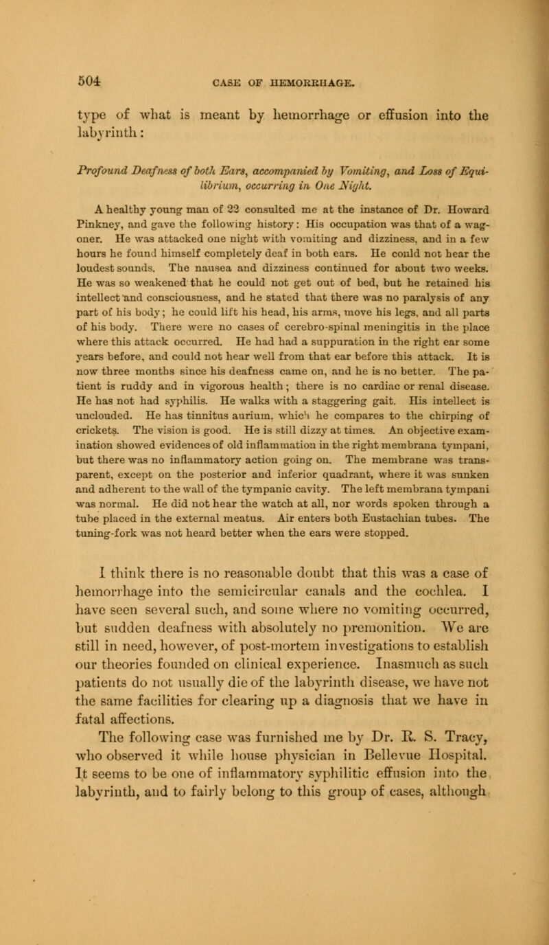 504: CASE OF HEMORRHAGE. type of what is meant by hemorrhage or effusion into the labyrinth : Profound Deafness of both Ears, accompanied by Vomiting, and Loss of Equi- librium, occurring in One Night. A healthy young man of 22 consulted me at the instance of Dr. Howard Pinkney, and gave the following history: His occupation was that of a wag- oner. He was attacked one night with vomiting and dizziness, and in a few hours he found himself completely deaf in both ears. He could not hear the loudest sounds. The nausea and dizziness continued for about two weeks. He was so weakened that he could not get out of bed, but he retained his intellect and consciousness, and he stated that there was no paralysis of any part of his body; he could lift his head, his arms, move his legs, and all parts of his body. There were no cases of cerebro-spinal meningitis in the place where this attack occurred. He had had a suppuration in the right ear some years before, and could not hear well from that ear before this attack. It is now three months since his deafness came on, and he is no better. The pa- tient is ruddy and in vigorous health; there is no cardiac or renal disease. He has not had syphilis. He walks with a staggering gait. His intellect is unclouded. He has tinnitus aurium. which he compares to the chirping of crickets. The vision is good. He is still dizzy at times. An objective exam- ination showed evidences of old inflammation in the right membrana tympani, but there was no inflammatory action going on. The membrane was trans- parent, except on the posterior and inferior quadrant, where it was sunken and adherent to the wall of the tympanic cavity. The left membrana tympani was normal. He did not hear the watch at all, nor words spoken through a tube placed in the external meatus. Air enters both Eustachian tubes. The tuning-fork was not heard better when the ears were stopped. I think there is no reasonable doubt that this was a case of hemorrhage into the semicircular canals and the cochlea. I have seen several such, and some where no vomiting occurred, but sudden deafness with absolutely no premonition. We are still in need, however, of post-mortem investigations to establish our theories founded on clinical experience. Inasmuch as such patients do not usually die of the labyrinth disease, we have not the same facilities for clearing up a diagnosis that we have in fatal affections. The following case was furnished me by Dr. R. S. Tracy, who observed it while house physician in Bellevue Hospital. It seems to be one of inflammatory syphilitic effusion into the labyrinth, and to fairly belong to this group of cases, although
