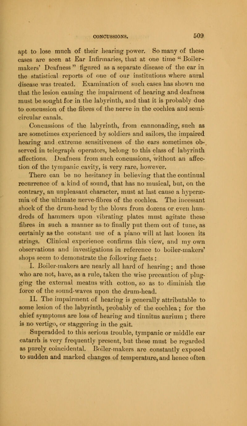 apt to lose much of their hearing power. So many of these cases are seen at Ear Infirmaries, that at one time  Boiler- makers' Deafness  figured as a separate disease of the ear in the statistical reports of one of our institutions where aural disease was treated. Examination of such cases has shown me that the lesion causing the impairment of hearing and deafness must he sought for in the labyrinth, and that it is probably due to concussion of the fibres of the nerve in the cochlea and semi- circular canals. Concussions of the labyrinth, from cannonading, such as are sometimes experienced by soldiers and sailors, the impaired hearing and extreme sensitiveness of the ears sometimes ob-, served in telegraph operators, belong to this class of labyrinth affections. Deafness from such concussions, without an affec- tion of the tympanic cavity, is very rare, however. There can be no hesitancy in believing that the continual recurrence of a kind of sound, that has no musical, but, on the contrary, an unpleasant character, must at last cause a hypcrae- mia of the ultimate nerve-fibres of the cochlea. The incessant shock of the drum-head by the blows from dozens or even hun- dreds of hammers upon vibrating plates must agitate these fibres in such a manner as to finally put them out of tune, as certainly as the constant use of a piano will at last loosen its strings. Clinical experience confirms this view, and my own observations and investigations in reference to boiler-makers' shops seem to demonstrate the following facts : I. Boiler-makers are nearly all hard of hearing; and those who are not, have, as a rule, taken the wise precaution of plug- ging the external meatus with cotton, so as to diminish the force of the sound-waves upon the drum-head. II. The impairment of hearing is generally attributable to some lesion of the labyrinth, probably of the cochlea ; for the chief symptoms are loss of hearing and tinnitus aurium ; there is no vertigo, or staggering in the gait. Superadded to this serious trouble, tympanic or middle ear catarrh is very frequently present, but these must be regarded as purely coincidental. Boiler-makers are constantly exposed to sudden and marked changes of temperature, and hence often