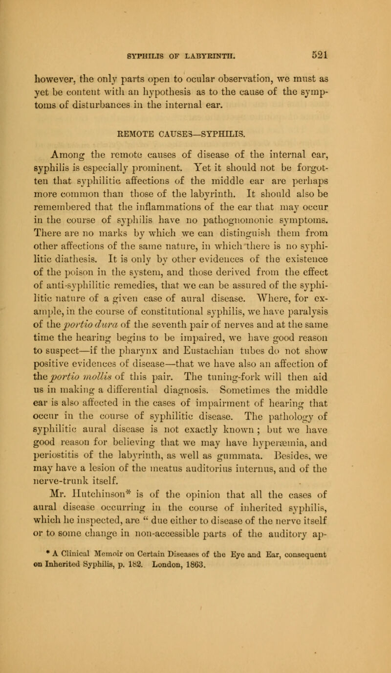 however, the only parts open to ocular observation, we must as yet be content with an hypothesis as to the cause of the symp- toms of disturbances in the internal ear. REMOTE CAUSES—SYPHILIS. Among the remote causes of disease of the internal ear, syphilis is especially prominent. Yet it should not be forgot- ten that syphilitic affections of the middle ear are perhaps more common than those of the labyrinth. It should also be remembered that the inflammations of the ear that may occur in the course of syphilis have no pathognomonic symptoms. There are no marks by which we can distinguish them from other affections of the same nature, in which there is no syphi- litic diathesis. It is only by other evidences of the existence of the poison in the system, and those derived from the effect of anti-syphilitic remedies, that we can be assured of the syphi- litic nature of a given case of aural disease. Where, for ex- ample, in the course of constitutional syphilis, we have paralysis of the j>ortio dura of the seventh pair of nerves and at the same time the hearing begins to be impaired, we have good reason to suspect—if the pharynx and Eustachian tubes do not show positive evidences of disease—that we have also an affection of thejiortio mollis of this pair. The tuning-fork will then aid us in making a differential diagnosis. Sometimes the middle ear is also affected in the cases of impairment of hearing that occur in the course of syphilitic disease. The pathology of syphilitic aural disease is not exactly known ; but we have good reason for believing that we may have hyperemia, and periostitis of the labyrinth, as well as guinmata. Besides, we may have a lesion of the meatus auditorius interims, and of the nerve-trunk itself. Mr. Hutchinson* is of the opinion that all the cases of aural disease occurring in the course of inherited syphilis, which he inspected, are  due either to disease of the nerve itself or to some change in non-accessible parts of the auditory ap- * A Clinical Memoir on Certain Diseases of the Eye and Ear, consequent on Inherited Syphilis, p. Ib2. London, 1803.