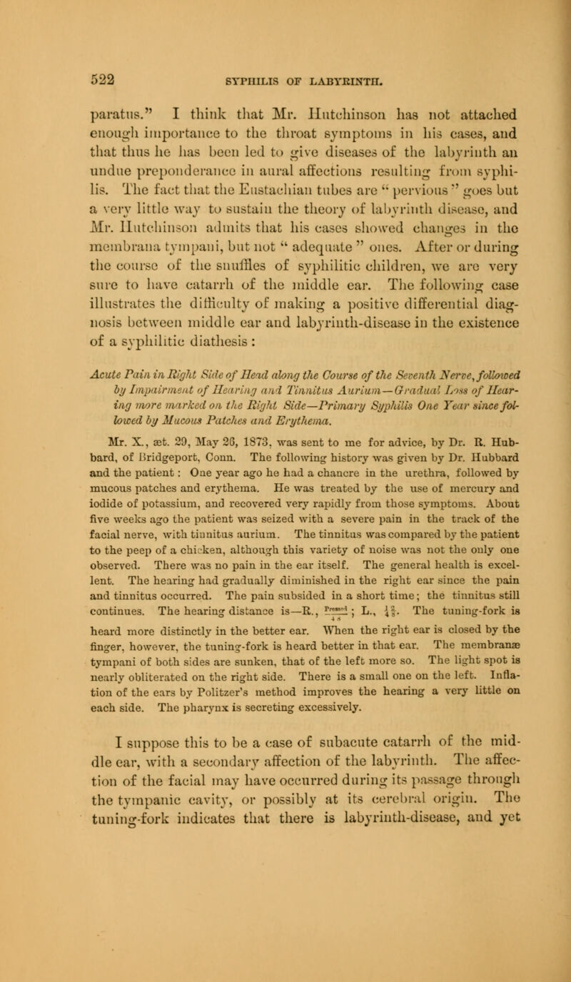 paratus. I think that Mr. Hutchinson has not attached enough importance to the throat symptoms in his cases, and that thus he lias been led to give diseases of the labyrinth an undue preponderance in aural affections resulting from syphi- lis. The fact that the Eustachian tubes are  pervious  goes but a very little way to sustain the theory of labyrinth disease, and Mr. Hutchinson admits that his cases showed changes in the membrana tympaui, but not  adequate  ones. After or during the course of the snuffles of syphilitic children, we are very sure to have catarrh of the middle ear. The following case illustrates the difficulty of making a positive differential diag- nosis between middle ear and labyrinth-disease in the existence of a syphilitic diathesis : Acute Pain in Right Side of Head along the Course of the Seventh Nerve, followed by Impairment of Hearing and Tinnitus Aurium—Gradual L>ss of Hear- ing more marked on the Right Side—Primary Syphilis One Year since fol- lowed by Mucous Patches and Erythema. Mr. X., ast. 29, May 26, 1873. was sent to me for advice, by Dr. R. Hub- bard, of Bridgeport, Conn. The following history was given by Dr. Hubbard and the patient: One year ago he had a chancre in the urethra, followed by mucous patches and erythema. He was treated by the use of mercury and iodide of potassium, and recovered very rapidly from those symptoms. About five weeks ago the patient was seized with a severe pain in the track of the facial nerve, with tinnitus aurium. The tinnitus was compared by the patient to the peep of a chuken, although this variety of noise was not the only one observed. There was no pain in the ear itself. The general health is excel- lent. The hearing had gradually diminished in the right ear since the pain and tinnitus occurred. The pain subsided in a short time; the tinnitus still continues. The hearing distance is—R., lH^l; L., J|. The tuning-fork is heard more distinctly in the better ear. When the right ear is closed by the finger, however, the tuning-fork is heard better in that ear. The membranae tympani of both sides are sunken, that of the left more so. The light spot is nearly obliterated on the right side. There is a small one on the left. Infla- tion of the ears by Politzer's method improves the hearing a very little on each side. The pharynx is secreting excessively. I suppose this to be a case of subacute catarrh of the mid- dle ear, with a secondary affection of the labyrinth. The affec- tion of the facial may have occurred during its passage through the tympanic cavity, or possibly at its cerebral origin. The tuning-fork indicates that there is labyrinth-disease, and yet