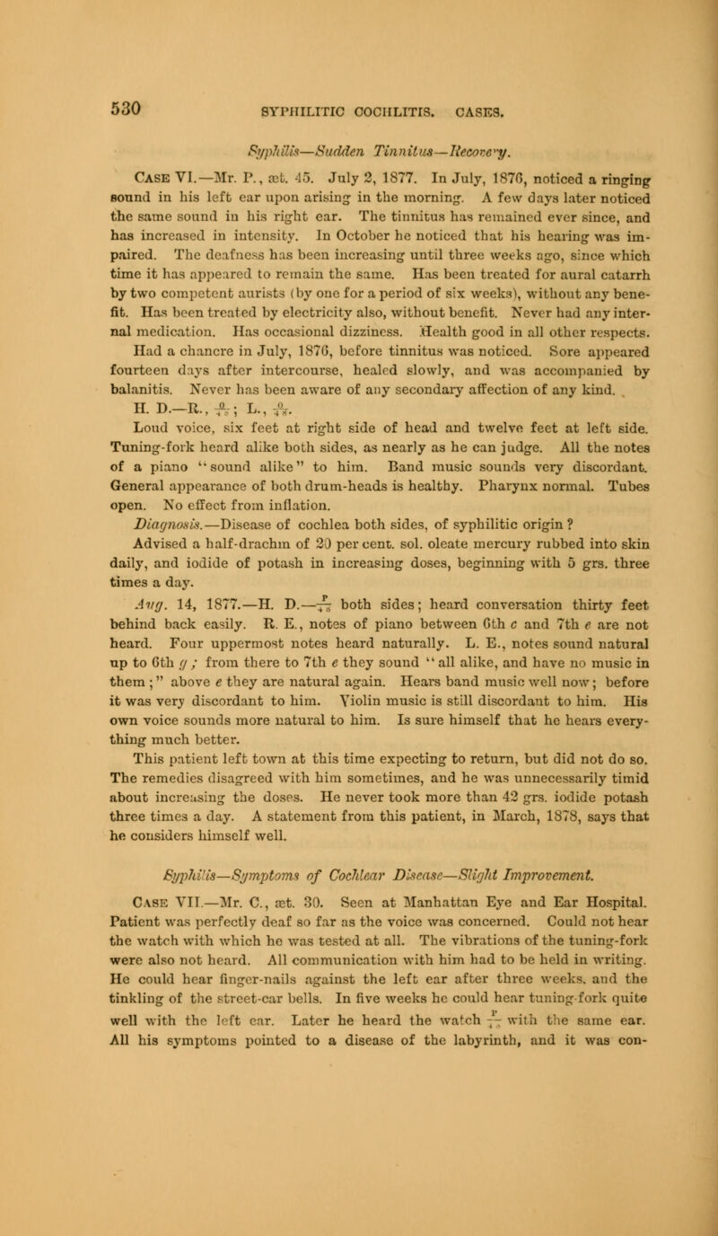 SjyphHis—Sudden Tinnitus—Recove'y. CASE VI.—Mr. P., cet. 45. July 2, 1877. In July, 1870, noticed a ringing sound in his left ear upon arising in the morning. A few days later noticed the same sound in his right ear. The tinnitus has remained ever since, and has increased in intensity. In October he noticed that his hearing was im- paired. The deafness has been increasing until three weeks ago, since which time it has appeared to remain the same. Has been treated for aural catarrh by two competent aurists (by one for a period of six weeks), without any bene- fit. Has been treated by electricity also, without benefit. Never had any inter- nal medication. Has occasional dizziness. Health good in all other respects. Had a chancre in July, 1870, before tinnitus was noticed. Sore appeared fourteen days after intercourse, healed slowly, and was accompanied by balanitis. Never has been aware of any secondaiy affection of any kind. H. D.—It., a, ; L., ;,. Loud voice, six feet at right side of head and twelve feet at left side. Tuning-fork heard alike both sides, as nearly as he can judge. All the notes of a piano ''sound alike to him. Band music sounds very discordant. General appearance of both drum-heads is healthy. Pharynx normal. Tubes open. No effect from inflation. Diagnosis.—Disease of cochlea both sides, of syphilitic origin ? Advised a half-drachm of 20 percent, sol. oleate mercury rubbed into skin daily, and iodide of potash in increasing doses, beginning with 5 grs. three times a day. Avg. 14, 1877.—H. D.—-£- both sides; heard conversation thirty feet behind back easily. R. E., notes of piano between Gth c and 7th e are not heard. Four uppermost notes heard naturally. L. E., notes sound natural up to 0th g ; from there to 7th e they sound  all alike, and have no music in them ; above e they are natural again. Hears band music well now; before it was very discordant to him. Violin music is still discordant to him. His own voice sounds more natural to him. Is sure himself that he hears every- thing much better. This patient left town at this time expecting to return, but did not do so. The remedies disagreed with him sometimes, and he was unnecessarily timid about increasing the doses. He never took more than 42 grs. iodide potash three times a day. A statement from this patient, in March, 1878, says that he considers himself well. Syjrfti'is—Symptoms of Cochlear Disease—Slight Improvement. Case VII—Mr. C, ast. 30. Seen at Manhattan Eye and Ear Hospital. Patient was perfectly deaf so far as the voice was concerned. Could not hear the watch with which he was tested at all. The vibrations of the tuning-fork were also not heard. All communication with him had to be held in writing. He could hear finger-nails against the left ear after three weeks, and the tinkling of the street-car bells. In five weeks he could hear tuning-fork quite well with the left ear. Later he heard the watch — with the same ear. All his symptoms pointed to a disease of the labyrinth, and it was con-