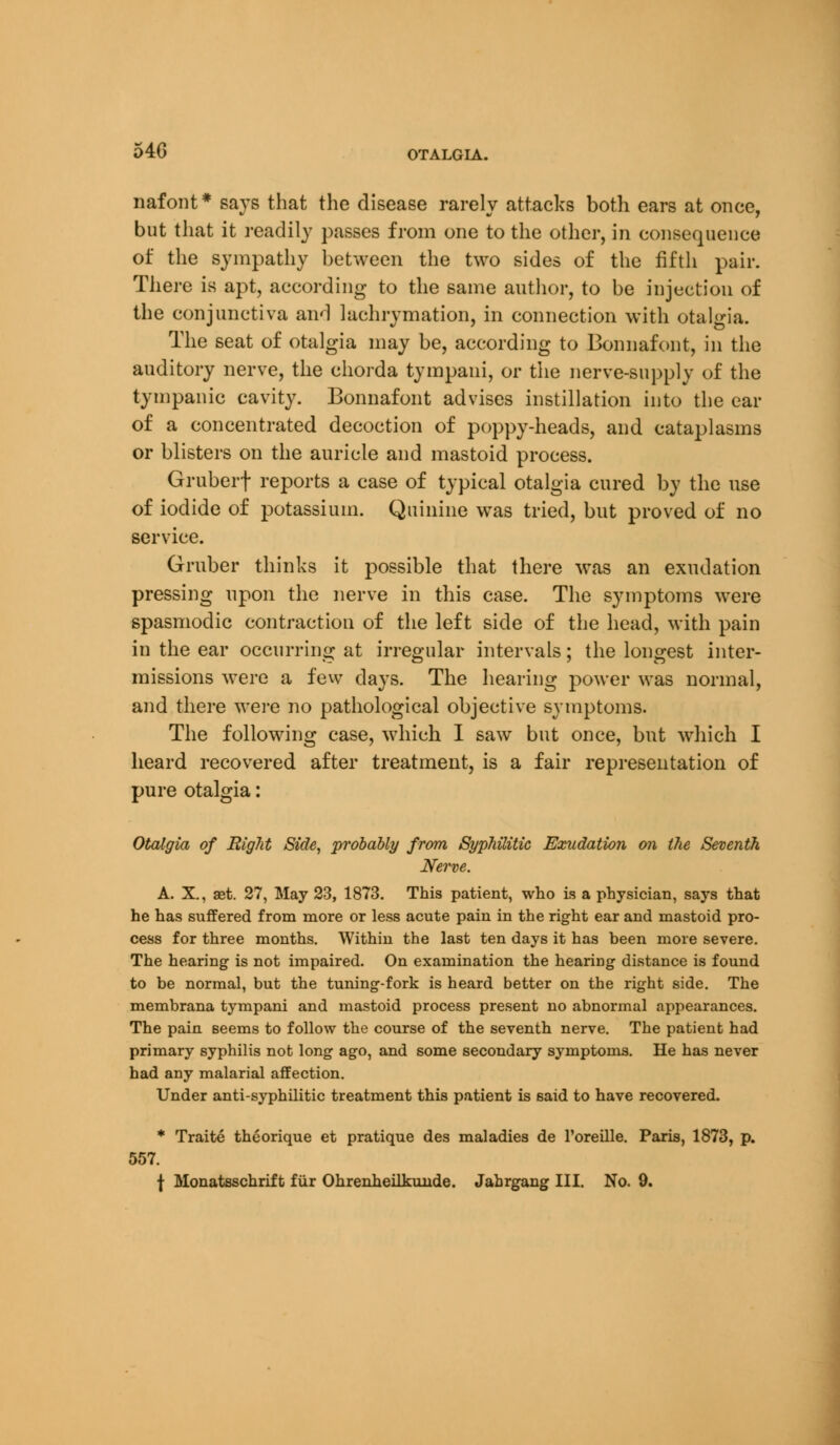 54G OTALGIA. nafont* says that the disease rarely attacks both ears at once, but that it readily passes from one to the other, in consequence of the sympathy between the two sides of the fifth pair. There is apt, according to the same author, to be injection of the conjunctiva and lachrymation, in connection with otalgia. The seat of otalgia may be, according to Bonnafont, in the auditory nerve, the chorda tympani, or the nerve-supply of the tympanic cavity. Bonnafont advises instillation into the ear of a concentrated decoction of poppy-heads, and cataplasms or blisters on the auricle and mastoid process. Gruberf reports a case of typical otalgia cured by the use of iodide of potassium. Quinine was tried, but proved of no service. Gruber thinks it possible that there was an exudation pressing upon the nerve in this case. The symptoms were spasmodic contraction of the left side of the head, with pain in the ear occurring at irregular intervals; the longest inter- »- CD O missions were a few days. The hearing power was normal, and there were no pathological objective symptoms. The following case, which I saw but once, but which I heard recovered after treatment, is a fair representation of pure otalgia: Otalgia of Right Side, probably from Syphilitic Exudation on the Seventh Nerve. A. X., aet. 27, May 23, 1873. This patient, who is a physician, says that he has suffered from more or less acute pain in the right ear and mastoid pro- cess for three months. Within the last ten days it has been more severe. The hearing is not impaired. On examination the heariDg distance is found to be normal, but the tuning-fork is heard better on the right side. The membrana tympani and mastoid process present no abnormal appearances. The pain seems to follow the course of the seventh nerve. The patient had primary syphilis not long ago, and some secondary symptoms. He has never had any malarial affection. Under anti-syphilitic treatment this patient is said to have recovered. * Traite theorique et pratique des maladies de l'oreille. Paris, 1873, p. 557.