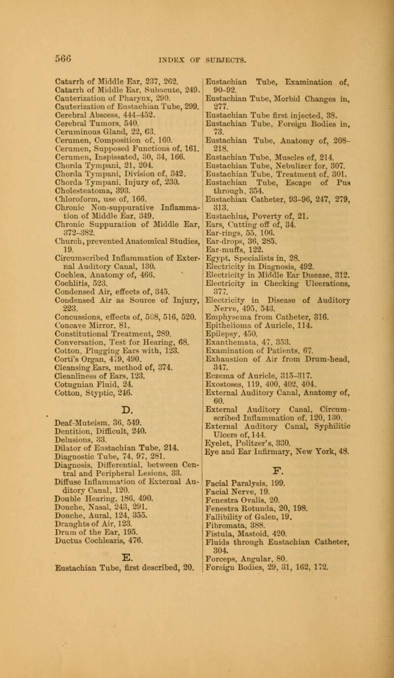 56G Catarrh of Kiddle Ear, 2:17, 262. Catarrh of Middle Ear. Subacute, 249. Cauterization of Pharynx, 290. Cauterization of Eustachian Tube, 299. Cerebral Abscess, 444-452. Cerebral Tumors. 540. Ceruminous Gland, 22, 63. Cerumen, Composition of, 160. Cerumen, Supposed Functions of, 161. Cerumen, Inspissated, 30, 34, 106. Chorda Tympani, 21. 204. Chorda Tympani, Division of, 342. Chorda Tympani. Injury of, 230. Cholesteatoma, 393. Chloroform, use of, 166. Chronic Non-suppurative Inflamma- tion of Middle Ear, 349. Chronic Suppuration of Middle Ear, 372-382. Church, prevented Anatomical Studies, 19. Circumscribed Inflammation of Exter- nal Auditory Canal, 130. Cochlea, Anatomy of, 466. Cochlitis, 523. Condensed Air, effects of, 345. Condensed Air as Source of Injury, 223. Concussions, effects of, 508, 516, 520. Concave Mirror, 81. Constitutional Treatment, 289. Conversation, Test for Hearing, 68. Cotton, Plugging Ears with, 123. Corti's Organ, 4i9, 490. Cleansing Ears, method of, 374. Cleanliness of Ears, 123. Cotugnian Fluid, 24. Cotton, Styptic, 240. Deaf-Muteism, 36, 549. Dentition, Difficult, 240. Delusions, 33. Dilator of Eustachian Tube, 214. Diagnostic Tube, 74, 97, 281. Diagnosis, Differential, between Cen- tral and Peripheral Lesions, 33. Diffuse Inflammation of External Au- ditory Canal, 120. Double Hearing, 186. 490. Douche, Nasal, 243, 291. Douche, Aural. 124, 355. Draughts of Air, 123. Drum of the Ear, 195. Ductus Cochlearis, 476. E. Eustachian Tube, first described, 20. Eustachian Tube, Examination of, 90-92. Eustachian Tube, Morbid Changes in, 277. Eustachian Tube first injected, 38. Eustachian Tube, Foreign Bodies in, 73. Eustachian Tube, Anatomy of, 208- 218. ! Eustachian Tube, Muscles of, 214. j Eustachian Tube, Nebulizer for, 307. ( Eustachian Tube, Treatment of, 301. Eustachian Tube, Escape of Pus through, 354. Eustachian Catheter, 93-96, 247, 279, 313. i Eustachius, Poverty of, 21. Ears, Cutting off of, 34. Ear-rings, 55. 106. Ear-drops, 36, 285. Ear-muffs, 122. Egypt, Specialists in, 28. j Electricity in Diagnosis, 492. 'Electricity in Middle Ear Disease, 312. j Electricity in Checking Ulcerations, 377. Electricity in Disease of Auditory Nerve, 495, 543. Emphysema from Catheter, 316. ] Epithelioma of Auricle, 114. [ Epilepsy, 450. Exanthemata. 47. 353. Examination of Patients. 67. Exhaustion of Air from Drum-head, 347. Eczema of Auricle, 315-317. Exostoses, 119, 400, 402, 404. External Auditory Canal, Anatomy of, 60. External Auditory Canal, Circum- scribed Inflammation of, 120, 130. External Auditory Canal, Syphilitic Ulcers of, 144. Eyelet, Politzer's, 330. Eye and Ear Infirmary, New York, 48. F. Facial Paralysis, 199. Facial Nerve, 19. Fenestra Ovalis, 20. Fenestra Rotunda, 20, 198. Fallibility of Galen, 19. Fibromata, 388. Fistula, Mastoid, 420. Fluids through Eustachian Catheter, 304. Forceps, Angular, 80. Foreign Bodies, 29, 31, 162, 172.