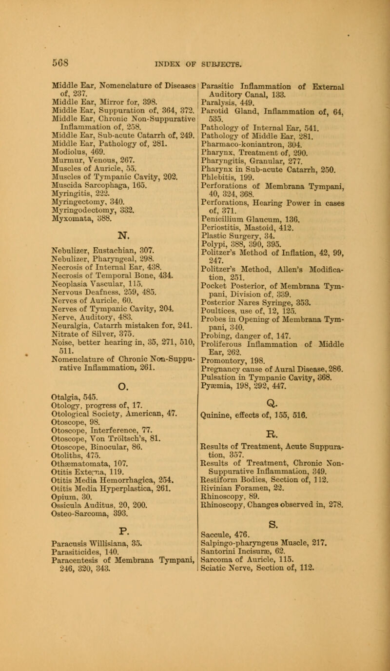 508 Middle Ear, Nomenclature of Diseases i of, 237. Middle Ear, Mirror for, 398. Middle Ear, Suppuration of, 364, 372. Middle Ear, Chrome Non-Suppurative Inflammation of, 258. Middle Ear, Sub-acute Catarrh of, 249. Middle Ear, Pathology of, 281. Modiolus, 469. Murmur, Venous, 267. Muscles of Auricle, 55. Muscles of Tympanic Cavity, 202. Muscida Sarcophaga, 165. Myringitis, 222. Myringectomy, 340. Myringodectomy, 332. Myxomata, 388. N. Nebulizer, Eustachian, 307. Nebulizer, Pharyngeal, 298. Necrosis of Internal Ear, 438. Necrosis of Temporal Bone, 434. Neoplasia Vascular, 115. Nervous Deafness, 259, 485. Nerves of Auricle, 60. Nerves of Tympanic Cavity, 204. Nerve, Auditory, 483. Neuralgia, Catarrh mistaken for, 241. Nitrate of Silver, 375. Noise, better hearing in, 35, 271, 510, 511. Nomenclature of Chronic Non-Suppu- rative Inflammation, 261. Otalgia, 545. Otology, progress of, 17. Otological Society, American, 47. Otoscope, 98. Otoscope, Interference, 77. Otoscope, Von Troltsch s, 81. Otoscope, Binocular, 86. Otoliths, 475. OthaBmatomata, 107. Otitis Externa, 119. Otitis Media Hemorrhagica, 254. Otitis Media Hyperplastica, 261. Opium, 30. Ossicula Auditus, 20, 200. Osteo-Sarcoma, 393. Paracusis Willisiana, 35. Parasiticides, 140. Paracentesis of Membrana Tympani, 246, 320, 343. Parasitic Inflammation of External Auditory Canal, 133. Paralysis, 449. Parotid Gland, Inflammation of, 64, 535. Pathology of Internal Ear, 541. Pathology of Middle Ear, 281. Pharmaco-koniantron, 3U4. Pharynx, Treatment of, 290. Pharyngitis, Granular, 277. Pharynx in Sub-acute Catarrh, 250. Phlebitis, 199. Perforations of Membrana Tympani, 40, 324, 368. Perforations, Hearing Power in cases of, 371. Penicillium Glaucum, 136. Periostitis, Mastoid, 412. Plastic Surgery, 34. Polypi, 388, 390, 395. Politzer's Method of Inflation, 42, 99, 247. Politzer's Method, Allen's Modifica- tion, 251. Pocket Posterior, of Membrana Tym- pani, Division of, 339. Posterior Nares Syringe, 353. Poultices, use of, 12, 125. Probes in Opening of Membrana Tym- pani, 340. Probing, danger of, 147. Proliferous Inflammation of Middle Ear, 262. Promontory, 198. Pregnancy cause of Aural Disease, 286. Pulsation in Tympanic Cavity, 368. Pyemia, 198, 292, 447. Q. Quinine, effects of, 155, 516. R. Results of Treatment, Acute Suppura- tion, 357. Results of Treatment, Chronic Non- suppurative Inflammation, 349. Restiform Bodies, Section of, 112. Rivinian Foramen, 22. Rhinoscopy, 89. Rhinoscopy, Changes observed in, 278. s. Saccule, 476. Salpingo-pharyngeus Muscle, 217. Santorini Incisuras, 62. Sarcoma of Auricle, 115. Sciatic Nerve, Section of, 112.