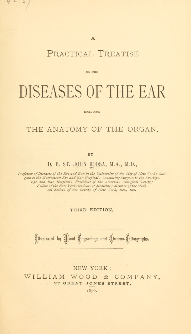 Practical Treatise DISEASES OF THE EAR INCLUDING THE ANATOMY OF THE ORGAN. BY D. B. ST. JOHN ROOSA, M.A., M.D., Professor of Diseases of the Eye and Ear in the University of the City of Neiv York ; Sur- geon to the Manhattan Eye and Ear Hospital; Consulting Surgeon to the Brooklyn Eye and Ear Hospital; President of the American Otological Society; Fellow of the New J 'ork Academy of Medicine ; Member of the Medi- cal Society of the County of Neiu York, Etc., Etc. THIRD EDITION. llusfruled bv jjjood Jngrarings and fthromo-jj iihographs NEW YORK: WILLIAM WOOD & COMPANY, 27 GREAT JONES STREET. 1876.