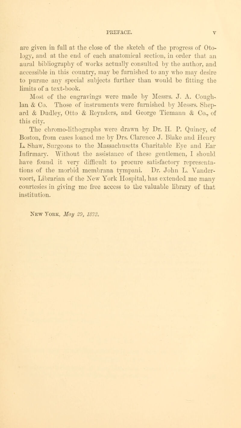 are given in full at the close of the sketch of the progress of Oto- logy, and at the end of each anatomical section, in order that an aural bibliography of works actually consulted by the author, and accessible in this country, may be furnished to any who may desire to pursue any special subjects further than would be fitting the limits of a text-book. Most of the engravings were made by Messrs. J. A. Cough- Ian & Co. Those of instruments were furnished by Messrs. Shep- ard & Dudley, Otto & Reynders, and George Tiemann & Co., of this city. The chromo-lithographs were drawn by Dr. H. P. Quincy, of Boston, from cases loaned me by Drs. Clarence J. Blake and Henry L. Shaw, Surgeons to the Massachusetts Charitable Eye and Ear Infirmary. Without the assistance of these gentlemen, I should have found it very difficult to procure satisfactory representa- tions of the morbid membrana tympani. Dr. John L. Vander- voort, Librarian of the New York Hospital, has extended me many courtesies in giving me free access to the valuable library of that institution. New York, May 20, 1873,