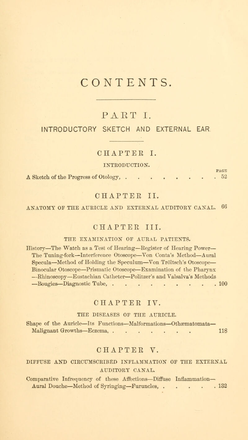 CONTENTS. PART I. INTRODUCTORY SKETCH AND EXTERNAL EAR CHAPTER I. INTRODUCTION. PAGE A Sketch of the Progress of Otology, 52 CHAPTER II. ANATOMY OF THE AURICLE AND EXTERNAL AUDITORY CANAL. 66 CHAPTER III. THE EXAMINATION OF AURAL PATIENTS. History—The Watch as a Test of Hearing—Register of Hearing Power— The Tuning-fork—Interference Otoscope—Von Conta's Method—Aural Specula—Method of Holding the Speculum—Von Troltsch's Otoscope— Binocular Otoscope—Prismatic Otoscope—Examination of the Pharynx —Rhinoscopy—Eustachian Catheter—Politzer's and Valsalva's Methods —Bougies—Diagnostic Tube, 100 CHAPTER IV. THE DISEASES OF THE AURICLE. Shape of the Auricle—Its Functions—Malformations—Othaematomata— Malignant Growths—Eczema, 118 CHAPTER V. DIFFUSE AND CIRCUMSCRIBED INFLAMMATION OF THE EXTERNAL AUDITORY CANAL. Comparative Infrequency of these Affections—Diffuse Inflammation—