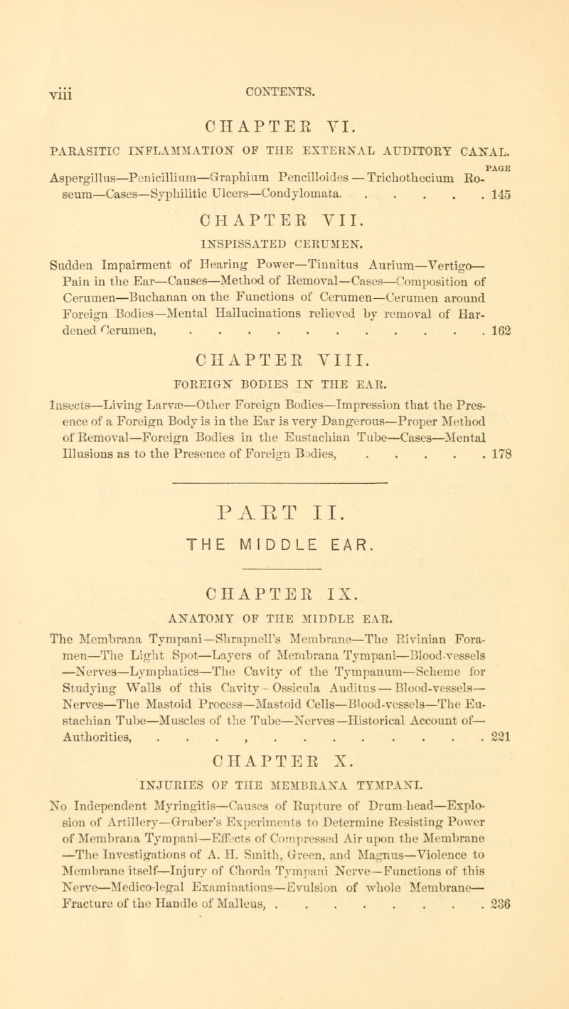 yjii CONTENTS. CHAPTER VI. PARASITIC INFLAMMATION OF THE EXTERNAL AUDITORY CANAL. PAGE Aspergillus—Penicillium—Graphium Pencilloides — Trichotliecium Ro- seura—Cases—Syphilitic Ulcers—Condylomata 145 CHAPTER VII. INSPISSATED CERUMEN. Sudden Impairment of Hearing Power—Tinnitus Aurium—Vertigo— Pain in the Ear—Causes—Method of Removal—Cases—Composition of Cerumen—Buchanan on the Functions of Cerumen—Cerumen around Foreign Bodies—Mental Hallucinations relieved by removal of Har- dened Cerumen, 162 CHAPTER VIII. FOREIGN BODIES IN THE EAR. Insects—Living Larva?—Other Foreign Bodies—Impression that the Pres- ence of a Foreign Body is in the Ear is very Dangerous—Proper Method of Removal—Foreign Bodies in the Eustachian Tube—Cases—Mental Illusions as to the Presence of Foreign Bodies, 178 PAET II. THE MIDDLE EAR CHAPTER IX. ANATOMY OF THE MIDDLE EAR. The Membrana Tympani—Shrapnell's Membrane—The Rivinian Fora- men—The Light Spot—Layers of Membrana Tympani—Blood-vessels —Nerves—Lymphatics—The Cavity of the Tympanum—Scheme for Studying Walls of this Cavity - Ossicula Auditus — Blood-vessels— Nerves—The Mastoid Process—Mastoid Cells—Blood-vessels—The Eu- stachian Tube—Muscles of the Tube—Nerves—Historical Account of— Authorities, , 221 CHAPTER X. INJURIES OF THE MEMBRANA TYMPANI. No Independent Myringitis—Causes of Rupture of Drum head—Explo- sion of Artillery—Gruber's Experiments to Determine Resisting Power of Membrana Tympani—Effects of Compressed Air upon the Membrane —The Investigations of A. H. Smith, Green, and Magnus—Violence to Membrane itself—Injury of Chorda Tympani Nerve—Functions of this Nerve—Medico-legal Examinations—Evulsion of whole Membrane— Fracture of the Handle of Malleus, 236