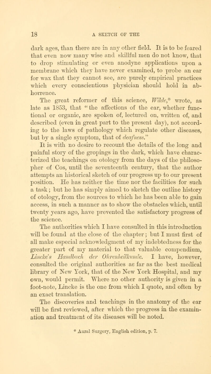 dark ages, than there are in any other field. It is to be feared that even now many wise and skillful men do not know, that to drop stimulating or even anodyne applications upon a membrane which they have never examined, to probe an ear for wax that they cannot see, are purely empirical practices which every conscientious physician should hold in ab- horrence. The great reformer of this science, Wilde* wrote, as late as 1853, that  the affections of the ear, whether func- tional or organic, are spoken of, lectured on, written of, and described (even in great part to the present day), not accord- ing to the laws of pathology which regulate other diseases, but by a single symptom, that of deafness. It is with no desire to recount the details of the long and painful story of the gropings in the dark, which have charac- terized the teachings on otology from the days of the philoso- pher of Cos, until the seventeenth century, that the author attempts an historical sketch of our progress up to our present position. He has neither the time nor the facilities for such a task; but he has simply aimed to sketch the outline history of otology, from the sources to which he has been able to gain access, in such a manner as to show the obstacles which, until twenty years ago, have prevented the satisfactory progress of the science. The authorities which I have consulted in this introduction will be found at the close of the chapter; but I must first of all make especial acknowledgment of my indebtedness for the greater part of my material to that valuable compendium, Linckes Handbucli cler OhrenJteilhnide. I have, however, consulted the original authorities as far as the best medical library of New York, that of the New York Hospital, and my own, would permit. Where no other authority is given in a foot-note, Lincke is the one from which I quote, and often by an exact translation. The discoveries and teachings in the anatomy of the ear will be first reviewed, after which the progress in the examin- ation and treatment of its diseases will be noted. * Aural Surgery, English edition, p. 7.