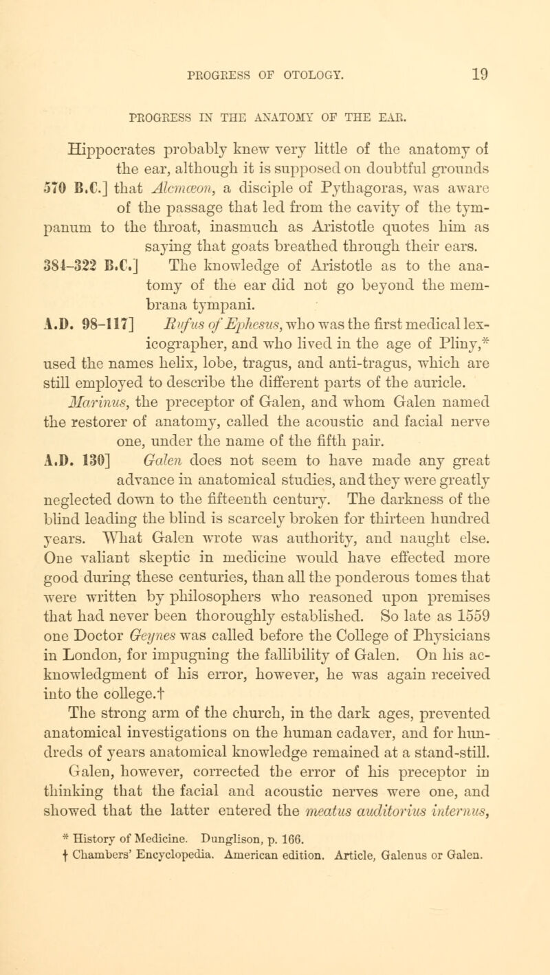 PROGRESS IN THE ANATOMY OF THE EAR. Hippocrates probably knew very little of the anatomy oi the ear, although it is supposed on doubtful grounds 570 B.C.] that Alcmccon, a disciple of Pythagoras, was aware of the passage that led from the cavity of the tym- panum to the throat, inasmuch as Aristotle quotes him as saying that goats breathed through their ears. 381-322 B.C.] The knowledge of Aristotle as to the ana- tomy of the ear did not go beyond the mem- brana tympani. A.D. 98-117] Rufus of Ephesus, who was the first medical lex- icographer, and who lived in the age of Pliny,* used the names helix, lobe, tragus, and anti-tragus, which are still employed to describe the different parts of the auricle. Marinus, the preceptor of Galen, and whom Galen named the restorer of anatomy, called the acoustic and facial nerve one, under the name of the fifth pair. A.D. 130] Galen does not seem to have made any great advance in anatomical studies, and they were greatly neglected down to the fifteenth century. The darkness of the blind leading the blind is scarcely broken for thirteen hundred years. What Galen wrote was authority, and naught else. One valiant skeptic in medicine would have effected more good during these centuries, than all the ponderous tomes that were written by philosophers who reasoned upon premises that had never been thoroughly established. So late as 1559 one Doctor Geynes was called before the College of Physicians in London, for impugning the fallibility of Galen. On his ac- knowledgment of his error, however, he was again received into the college.! The strong arm of the church, in the dark ages, prevented anatomical investigations on the human cadaver, and for hun- dreds of years anatomical knowledge remained at a stand-still. Galen, however, corrected the error of his preceptor in thinking that the facial and acoustic nerves were one, and showed that the latter entered the meatus auditorium internus, • History of Medicine. Dunglison, p. 166. f Chambers' Encyclopedia. American edition. Article, Galenus or Galen.