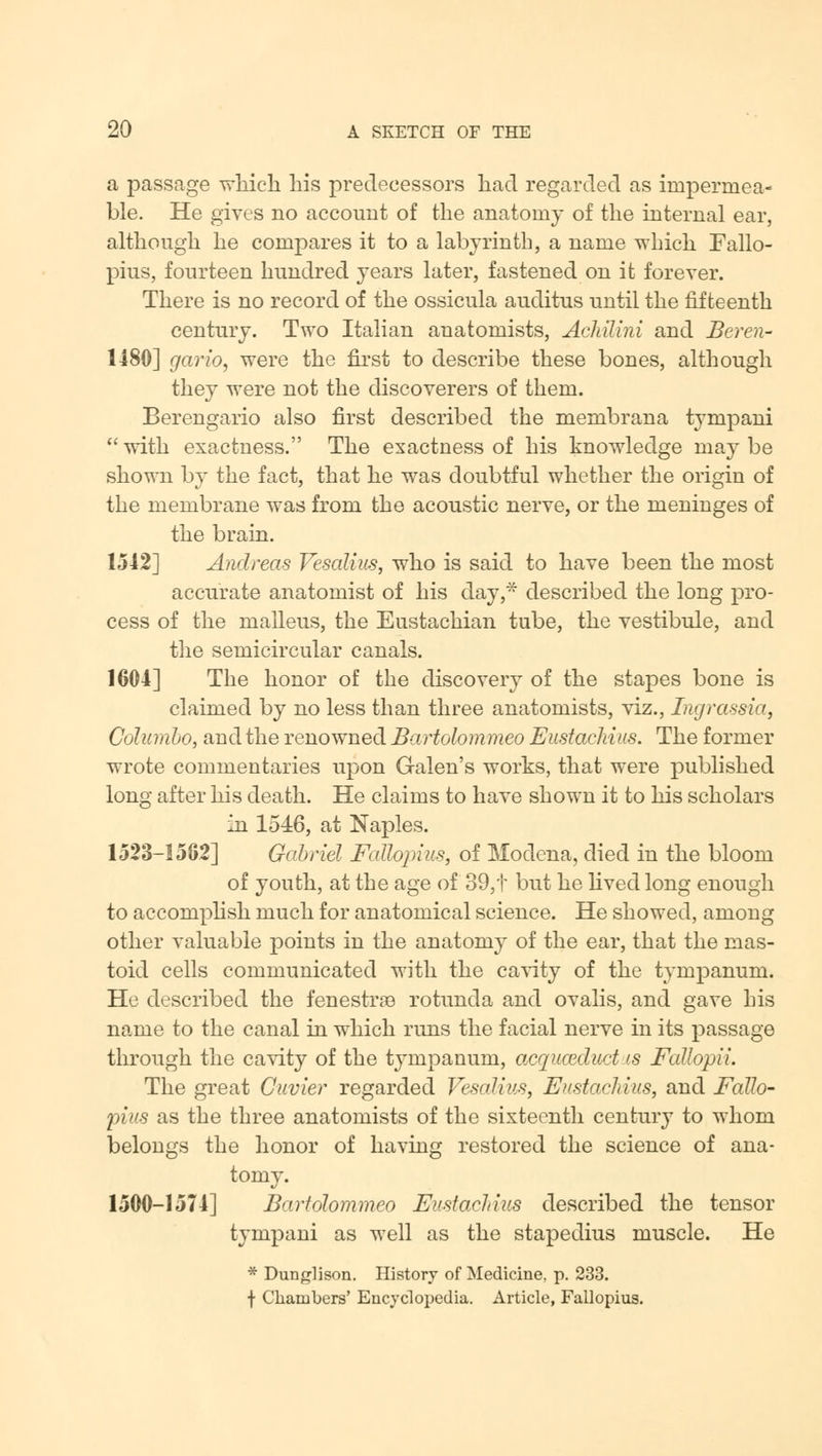 a passage which his predecessors had regarded as impermea- ble. He gives no account of the anatomy of the internal ear, although he compares it to a labyrinth, a name which Fallo- pius, fourteen hundred years later, fastened on it forever. There is no record of the ossicula auditus until the fifteenth century. Two Italian anatomists, Achilini and Beren- 1480] gario, were the first to describe these bones, although they were not the discoverers of them. Berengario also first described the membrana tympani with exactness. The exactness of his knowledge maybe shown by the fact, that he was doubtful whether the origin of the membrane was from the acoustic nerve, or the meninges of the brain. 1542] Andreas Vesalius, who is said to have been the most accurate anatomist of his day,* described the long pro- cess of the malleus, the Eustachian tube, the vestibule, and the semicircular canals. 1604] The honor of the discovery of the stapes bone is claimed by no less than three anatomists, viz., Ingrassia, Columbo, and the renowned Bartolommeo Eustachius. The former wrote commentaries upon Galen's works, that were published long after his death. He claims to have shown it to his scholars in 1546, at Naples. 1523-1562] Gabriel Fallopius, of Modena, died in the bloom of youth, at the age of 39,t but he lived long enough to accomplish much for anatomical science. He showed, among other valuable points in the anatomy of the ear, that the mas- toid cells communicated with the cavity of the tympanum. He described the fenestras rotunda and ovalis, and gave his name to the canal in which runs the facial nerve in its passage through the cavity of the tympanum, acquceduct is Fallopii. The great Cuvier regarded Vesalius, Eustachius, and Fallo- pius as the three anatomists of the sixteenth century to whom belongs the honor of having restored the science of ana- tomy. 1500-1574] Bartolommeo Eustachius described the tensor tympani as well as the stapedius muscle. He * Dunglison. History of Medicine, p. 233. f Chambers' Encyclopedia. Article, Fallopius.