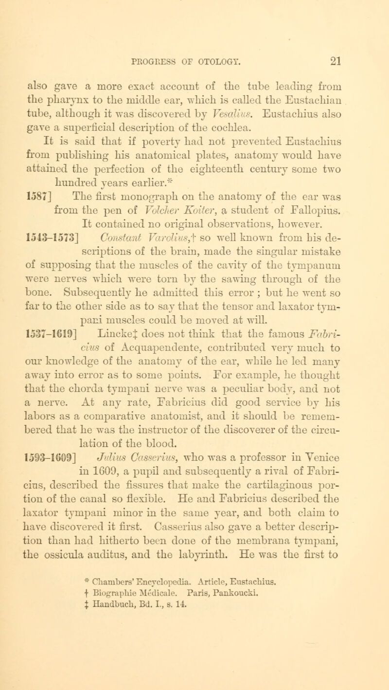 also gave a more exact account of the tube leading from the pharynx to the middle ear, which is called the Eustachian tube, although it was discovered by Vesalius. Eustachius also gave a superficial description of the cochlea. It is said that if poverty had not prevented Eustachius from publishing his anatomical plates, anatomy would have attained the perfection of the eighteenth century some two hundred years earlier.* 1587] The first monograph on the anatomy of the ear was from the pen of Volcher Koiter, a student of Fallopius. It contained no original observations, however. 1543-1573] Constant Vardius,^ so well known from his de- scriptions of the brain, made the singular mistake of supposing that the muscles of the cavity of the tympanum were nerves which were torn by the sawing through, of the bone. Subsequently he admitted this error ; but he went so far to the other side as to say that the tensor and laxator tyni- pani muscles could be moved at will. 1537-1619] LinckeJ does not think that the famous Fabri- cius of Acquapendente, contributed very much to our knowledge of the anatomy of the ear, while he led many away into error as to some points. For example, he thought that the chorda tympani nerve was a peculiar body, and not a nerve. At any rate, Fabricius did good service by his labors as a comparative anatomist, and it should be remem- bered that he was the instructor of the discoverer of the circu- lation of the blood. 1593-1009] Julius Casserius, who was a professor in Yenice in 1609, a pupil and subsequently a rival of Fabri- cius, described the fissures that make the cartilaginous por- tion of the canal so flexible. He and Fabricius described the laxator tympani minor in the same year, and both claim to have discovered it first. Casserius also gave a better descrip- tion than had hitherto been done of the membrana tympani, the ossicula auditus, and the labyrinth. He was the first to * Chambers' Encyclopedia. Article, Eustachius. + Biographic Medicale. Paris, Pankoucki. X Handbuch, Bd. I., s. 14.