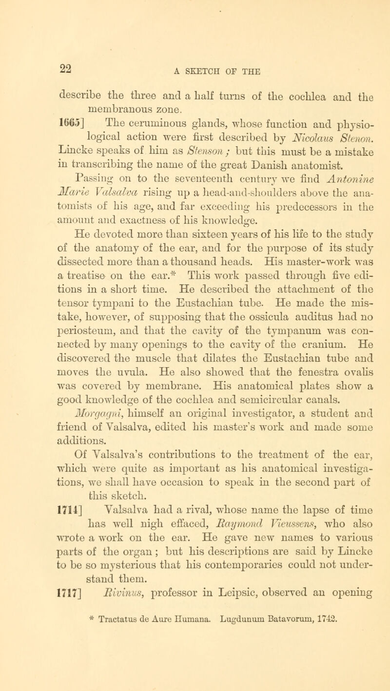 describe the three and a half turns of the cochlea and the membranous zone. 1065] The ceruminous glands, whose function and physio- logical action were first described by Nicolaus Sterum. Lincke speaks of him as Stenson ; but this must be a mistake in transcribing the name of the great Danish anatomist. Passing on to the seventeenth century we find Antonine Marie Valsalva rising up a head-and-shoulders above the ana- tomists of his age, and far exceeding his predecessors in the amount and exactness of his knowledge. He devoted more than sixteen years of his life to the study of the anatomy of the ear, and for the purpose of its study dissected more than a thousand heads. His master-work was a treatise on the ear.* This work passed through five edi- tions in a short time. He described the attachment of the tensor tympani to the Eustachian tube. He made the mis- take, however, of supposing that the ossicula auditus had no periosteum, and that the cavity of the tympanum was con- nected by many openings to the cavity of the cranium. He discovered the muscle that dilates the Eustachian tube and moves the uvula. He also showed that the fenestra ovalis was covered by membrane. His anatomical plates show a good knowledge of the cochlea and semicircular canals. Morgagni, himself an original investigator, a student and friend of Valsalva, edited his master's work and made some additions. Of Valsalva's contributions to the treatment of the ear, which were quite as important as his anatomical investiga- tions, we shall have occasion to speak in the second part of this sketch. 1714] Valsalva had a rival, whose name the lapse of time has well nigh effaced, Raymond Vieussens, who also wrote a work on the ear. He gave new names to various parts of the organ ; but his descriptions are said by Lincke to be so mysterious that his contemporaries could not under- stand them. 1717] Eivinus, professor in Leipsic, observed an opening * Tractatus de Aure Humana. Lu°rdunuin Batavoruni, 1742.