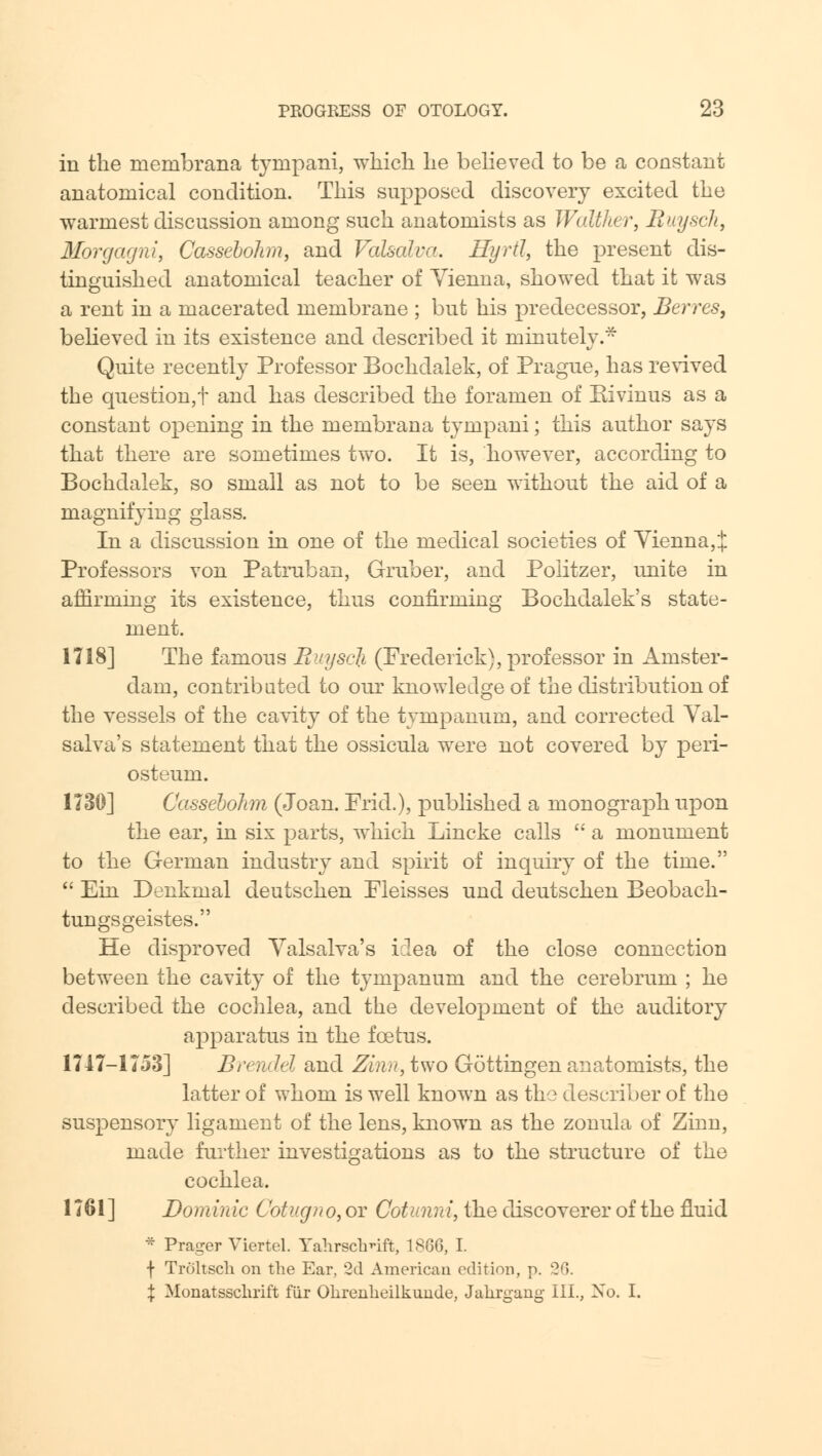 in the membrana tynipani, which he believed to be a constant anatomical condition. This supposed discovery excited the warmest discussion among such anatomists as Walther, Buysch, Mbrgagni, Cassebohm, and Valsalva. Hyrtl, the present dis- tinguished anatomical teacher of Vienna, showed that it was a rent in a macerated membrane ; but his predecessor, Berres, believed in its existence and described it minutely.* Quite recently Professor Bochdalek, of Prague, has revived the question,t and has described the foramen of Kivinus as a constant opening in the membrana tynipani; this author says that there are sometimes two. It is, however, according to Bochdalek, so small as not to be seen without the aid of a magnifying glass. In a discussion in one of the medical societies of Vienna, J Professors von Patruban, Gruber, and Poiitzer, unite in affirming its existence, thus confirming Bochdalek's state- ment. 1718] The famous Buysch (Frederick), professor in Amster- dam, contributed to our knowledge of the distribution of the vessels of the cavity of the tympanum, and corrected Val- salva's statement that the ossicula were not covered by peri- osteum. 1730] Cassebohn (Joan. Frid.), published a monograph upon the ear, in six parts, which Lincke calls  a monument to the German industry and spirit of inquiry of the time.  Ein Denkmal deutschen Fleisses und deutschen Beoback- tungsgeistes. He disproved Valsalva's idea of the close connection between the cavity of the tympanum and the cerebrum ; he described the cochlea, and the development of the auditory apparatus in the foetus. 1747—1753] Brendel and Zinn, two Gottingen anatomists, the latter of whom is well known as the describer of the suspensory ligament of the lens, known as the zonula of Zinn, made further investigations as to the structure of the cochlea. 1761] Dominic Cotugno, or Cotunni, the discoverer of the fluid * Prager Viertel. Yalirschnft, 1866, I. f Troltsch on the Ear, '2d American edition, p. 26. \ Monatsschrift fiir Okrenheilkunde, Jakrgang III., No. I.