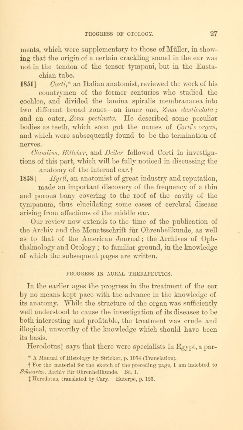 ments, which were supplementary to those of Miiller, in show- ing that the origin of a certain crackling sound in the ear was not in the tendon of the tensor tyrnpani, but in the Eusta- chian tube. 1851] Corti * an Italian anatomist, reviewed the work of his countrymen of the former centuries who studied the cochlea, and divided the lamina spiralis membranacea into two different broad zones—an inner one, Zona denHculata ; and an outer, Zona pectinata. He described some peculiar bodies as teeth, which soon got the names of Gortis organ, and which were subsequently found to be the termination of nerves. Claudius, B'ottcJier, and Belter followed Corti in investiga- tions of this part, which will be fully noticed in discussing the anatomy of the internal ear.t 1858] Hyrtl, an anatomist of great industry and reputation, made an important discovery of the frequency of a thin and porous bony covering to the roof of the cavity of the tympanum, thus elucidating some cases of cerebral disease arising from affections of the middle ear. Our review now extends to the time of the publication of the Archiv and the Monatsschrift fur Ohrenheilkunde, as well as to that of the American Journal; the Archives of Oph- thalmology and Otology ; to familiar ground, in the knowledge of which the subsequent pages are written. PEOGEESS IN AUEAL THEEAPEUTICS. In the earlier ages the progress in the treatment of the ear by no means kept pace with the advance in the knowledge of its anatomy. While the structure of the organ was sufficiently well understood to cause the investigation of its diseases to be both interesting and profitable, the treatment was crude and illogical, unworthy of the knowledge which should have been its basis. Herodotus;); says that there were specialists in Egypt, a par- * A Manual of Histology by Strieker, p. 1054 (Translation), f For the material for the sketch of the preceding page, I am indebted to Schwartze, Archiv fiir Ohrenheilkunde. Bd. I. % Herodotus, translated by Cary. Euterpe, p. 125.