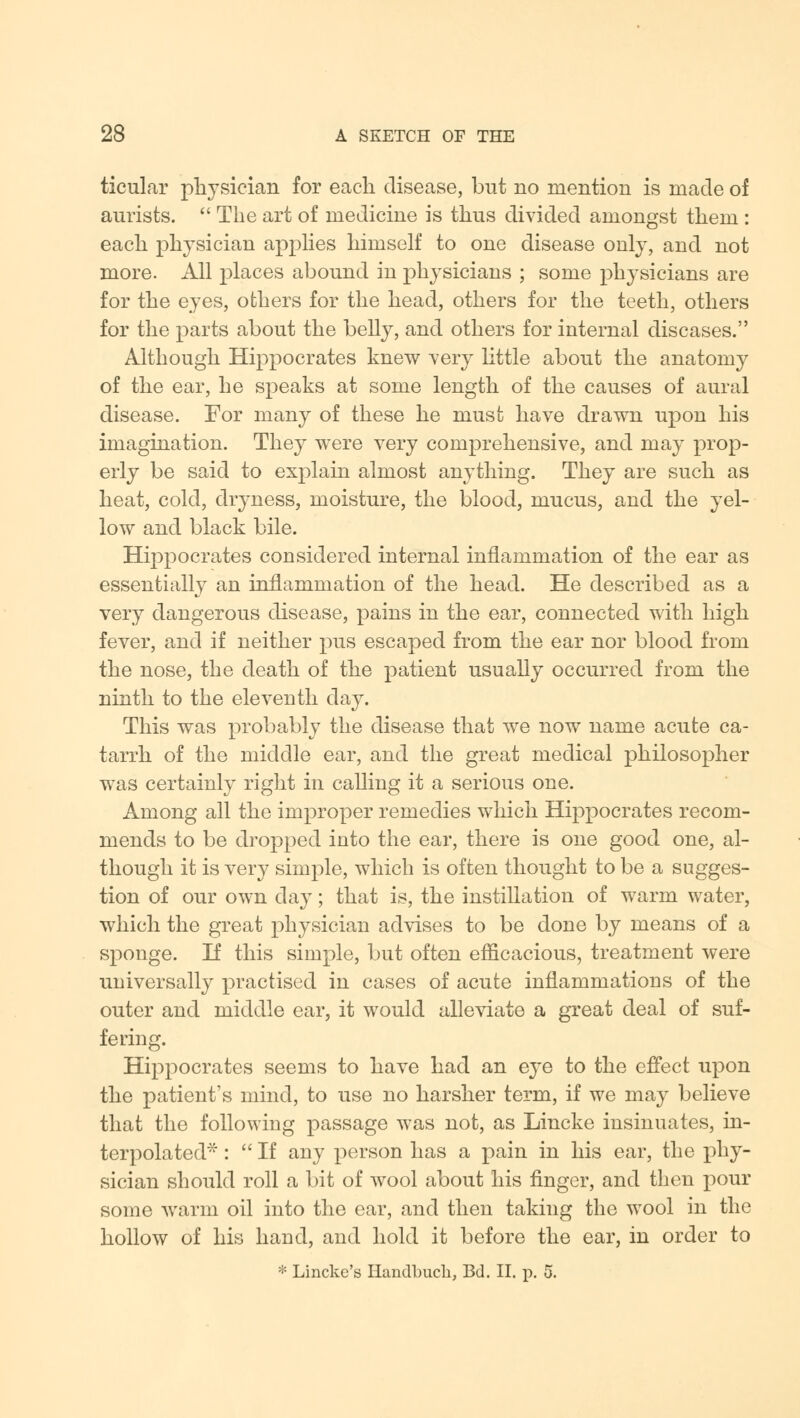 ticular physician for each disease, but no mention is made of aurists.  The art of medicine is thus divided amongst them : each physician applies himself to one disease only, and not more. All places abound in physicians ; some physicians are for the eyes, others for the head, others for the teeth, others for the parts about the belly, and others for internal diseases. Although Hippocrates knew very little about the anatomy of the ear, he speaks at some length of the causes of aural disease. For many of these he must have drawn upon his imagination. They were very comprehensive, and may prop- erly be said to explain almost anything. They are such as heat, cold, dryness, moisture, the blood, mucus, and the yel- low and black bile. Hippocrates considered internal inflammation of the ear as essentially an inflammation of the head. He described as a very dangerous disease, pains in the ear, connected with high fever, and if neither pus escaped from the ear nor blood from the nose, the death of the patient usually occurred from the ninth to the eleventh day. This was probably the disease that we now name acute ca- tarrh of the middle ear, and the great medical philosopher was certainly right in calling it a serious one. Among all the improper remedies which Hippocrates recom- mends to be dropped into the ear, there is one good one, al- though it is very simple, which is often thought to be a sugges- tion of our own day; that is, the instillation of warm water, which the great physician advises to be done by means of a sponge. If this simple, but often efficacious, treatment were universally practised in cases of acute inflammations of the outer and middle ear, it would alleviate a great deal of suf- fering. Hippocrates seems to have had an eye to the effect upon the patient's mind, to use no harsher term, if we may believe that the following passage was not, as Lincke insinuates, in- terpolated :  If any person has a pain in his ear, the phy- sician should roll a bit of wool about his finger, and then pour some warm oil into the ear, and then taking the wool in the hollow of his hand, and hold it before the ear, in order to * Linckc's Handbuch, Bd. II. p. 5.