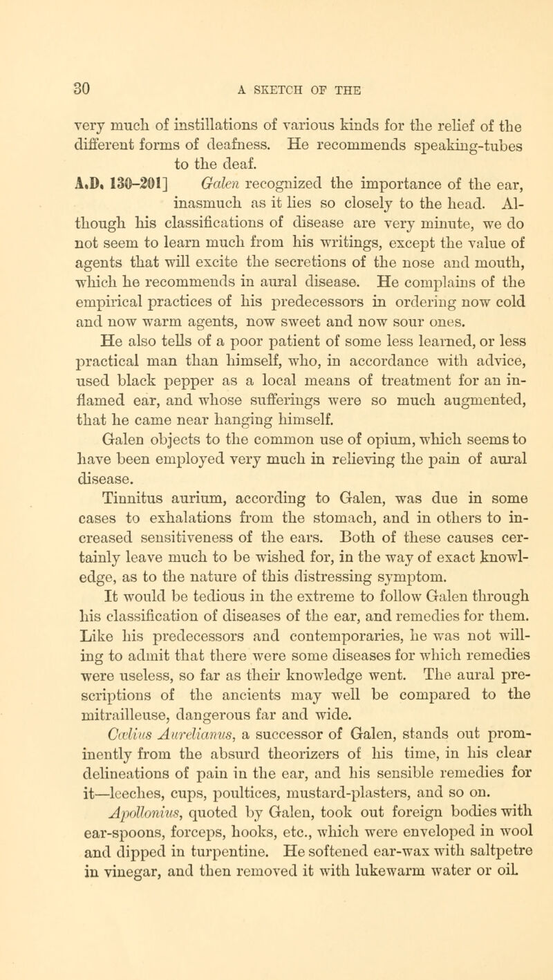 very much of instillations of various kinds for the relief of the different forms of deafness. He recommends speaking-tubes to the deaf. AiD. 130-201] Galen recognized the importance of the ear, inasmuch as it lies so closely to the head. Al- though his classifications of disease are very minute, we do not seem to learn much from his writings, except the value of agents that will excite the secretions of the nose and mouth, which he recommends in aural disease. He complains of the empirical practices of his predecessors in ordering now cold and now warm agents, now sweet and now sour ones. He also tells of a poor patient of some less learned, or less practical man than himself, who, in accordance with advice, used black pepper as a local means of treatment for an in- flamed ear, and whose sufferings were so much augmented, that he came near hanging himself. Galen objects to the common use of opium, which seems to have been employed very much in relieving the pain of aural disease. Tinnitus aurium, according to Galen, was due in some cases to exhalations from the stomach, and in others to in- creased sensitiveness of the ears. Both of these causes cer- tainly leave much to be wished for, in the way of exact knowl- edge, as to the nature of this distressing symptom. It would be tedious in the extreme to follow Galen through his classification of diseases of the ear, and remedies for them. Like his predecessors and contemporaries, he was not will- ing to admit that there were some diseases for which remedies were useless, so far as their knowledge went. The aural pre- scriptions of the ancients may well be compared to the mitrailleuse, dangerous far and wide. CoeUus Aureliamis, a successor of Galen, stands out prom- inently from the absurd theorizers of his time, in his clear delineations of pain in the ear, and his sensible remedies for it—leeches, cups, poultices, mustard-plasters, and so on. Apollonius, quoted by Galen, took out foreign bodies with ear-spoons, forceps, hooks, etc., which were enveloped in wool and dipped in turpentine. He softened ear-wax with saltpetre in vinegar, and then removed it with lukewarm water or oiL