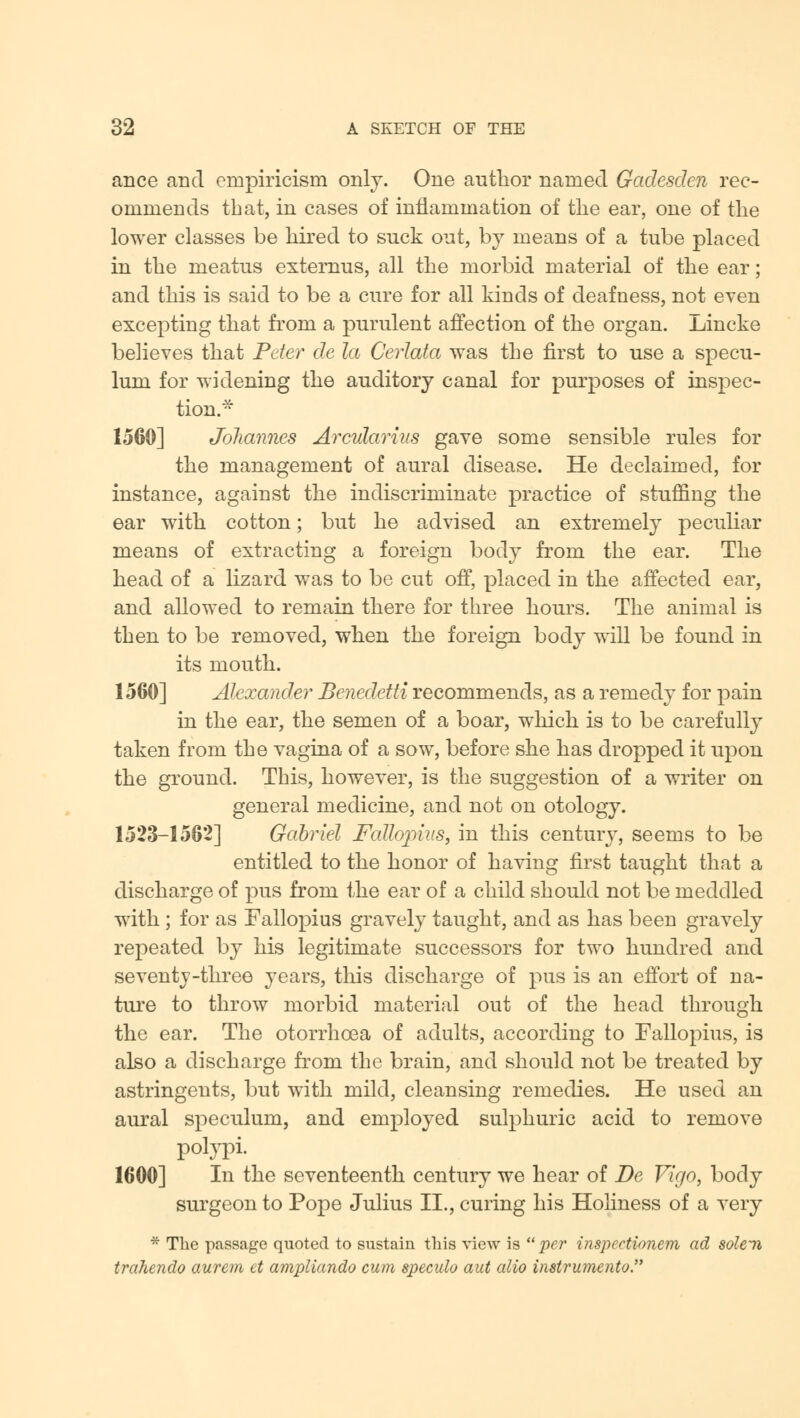 ance and empiricism only. One author named Gadesden rec- ommends that, in cases of inflammation of the ear, one of the lower classes be hired to suck out, by means of a tube placed in the meatus externus, all the morbid material of the ear; and this is said to be a cure for all kinds of deafness, not even excepting that from a purulent affection of the organ. Lincke believes that Peter de la Cerlata was the first to use a specu- lum for widening the auditory canal for purposes of inspec- tion. 1560] Johannes Arcularius gave some sensible rules for the management of aural disease. He declaimed, for instance, against the indiscriminate practice of stuffing the ear with cotton; but he advised an extremely peculiar means of extracting a foreign body from the ear. The head of a lizard was to be cut off, placed in the affected ear, and allowed to remain there for three hours. The animal is then to be removed, when the foreign body will be found in its mouth. 1560] Alexander Benedetti recommends, as a remedy for pain in the ear, the semen of a boar, which is to be carefully taken from the vagina of a sow, before she has dropped it upon the ground. This, however, is the suggestion of a writer on general medicine, and not on otology. 1523-1562] Gabriel Fallopius, in this century, seems to be entitled to the honor of having first taught that a discharge of pus from the ear of a child should not be meddled with ; for as Fallopius gravely taught, and as has been gravely repeated by his legitimate successors for two hundred and seventy-three years, this discharge of pus is an effort of na- ture to throw morbid material out of the head through the ear. The otorrhcea of adults, according to Fallopius, is also a discharge from the brain, and should not be treated by astringents, but with mild, cleansing remedies. He used an aural speculum, and employed sulphuric acid to remove polypi. 1600] In the seventeenth century we hear of De Vigo, body surgeon to Pope Julius II., curing his Holiness of a very * The passage quoted to sustain this view is  per inspeetionem ad soldi trahendo aurem ct ampliando cum speculo aut alio instrumento.