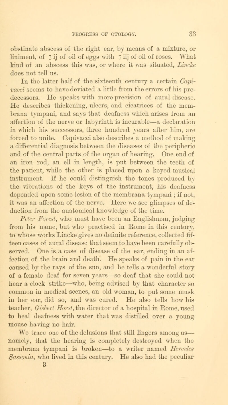 obstinate abscess of the right ear, by means of a mixture, or liniment, of 3 ij of oil of eggs with 3 iij of oil of roses. What kind of an abscess this was, or where it was situated, Lincke does not tell ns. In the latter half of the sixteenth century a certain Copi- vacci seems to have deviated a little from the errors of his pre- decessors. He speaks with more precision of aural disease. He describes thickening, ulcers, and cicatrices of the mem- brana tympani, and says that deafness which arises from an affection of the nerve or labyrinth is incurable—a declaration in which his successors, three hundred years after him, are forced to unite. Capivacci also describes a method of making a differential diagnosis between the diseases of the peripheric and of the central parts of the organ of hearing. One end of an iron rod, an ell in length, is put between the teeth of the patient, while the other is placed upon a keyed musical instrument. If he could distinguish the tones produced by the vibrations of the keys of the instrument, his deafness depended upon some lesion of the membrana tympani; if not, it was an affection of the nerve. Here we see glimpses of de- duction from the anatomical knowledge of the time. Peter Forest, who must have been an Englishman, judging from his name, but who practised in Eome in this century, to whose works Lincke gives no definite reference, collected fif- teen cases of aural disease that seem to have been carefully ob- served. One is a case of disease of the ear, ending in an af- fection of the brain and death. He speaks of pain in the ear caused by the rays of the sun, and he tells a wonderful story of a female deaf for seven years—so deaf that she could not hear a clock strike—who, being advised by that character so common in medical scenes, an old woman, to put some musk in her ear, did so, and was cured. He also tells how his teacher, Gisbert Horst, the director of a hospital in Eome, used to heal deafness with water that was distilled over a young mouse having no hair. We trace one of the delusions that still lingers among us— namely, that the hearing is completely destroyed when the membrana tympani is broken—to a writer named Hercules Sassonia, who lived in this century. He also had the peculiar 3