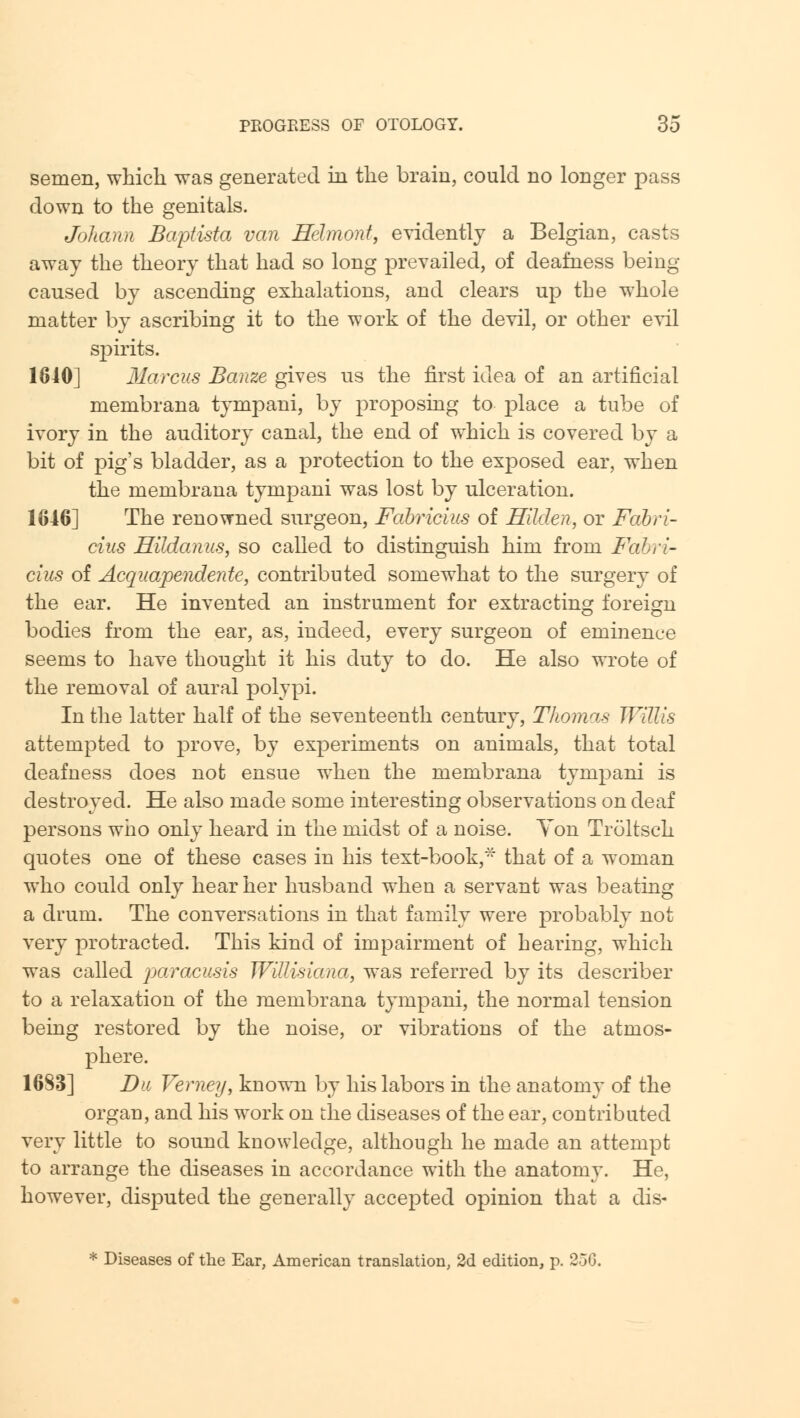 semen, which was generated in the brain, could no longer pass down to the genitals. Johann Baptista van Helmonf, evidently a Belgian, casts away the theory that had so long prevailed, of deafness being- caused by ascending exhalations, and clears up the whole matter by ascribing it to the work of the devil, or other evil spirits. 1840] Marcus Banze gives us the first idea of an artificial membrana tympani, by proposing to place a tube of ivory in the auditory canal, the end of which is covered by a bit of pig's bladder, as a protection to the exposed ear, when the membrana tympani was lost by ulceration. 1646] The renowned surgeon, Fabricius of Hilden, or FaJbri- cius Hildanus, so called to distinguish him from Fabri- cius of Acquapendente, contributed somewhat to the surgery of the ear. He invented an instrument for extracting foreign bodies from the ear, as, indeed, every surgeon of eminence seems to have thought it his duty to do. He also wrote of the removal of aural polypi. In the latter half of the seventeenth century, Thomas Willis attempted to prove, by experiments on animals, that total deafness does not ensue when the membrana tympani is destroyed. He also made some interesting observations on deaf persons who only heard in the midst of a noise. Yon Troltsch quotes one of these cases in his text-book,* that of a woman who could only hear her husband when a servant was beating a drum. The conversations in that family were probably not very protracted. This kind of impairment of hearing, which was called paracusis JVillisiana, was referred by its describer to a relaxation of the membrana tympani, the normal tension being restored by the noise, or vibrations of the atmos- phere. 1683] Du Verney, known by his labors in the anatomy of the organ, and his work on the diseases of the ear, contributed very little to sound knowledge, although he made an attempt to arrange the diseases in accordance with the anatomy. He, however, disputed the generally accepted opinion that a dis-