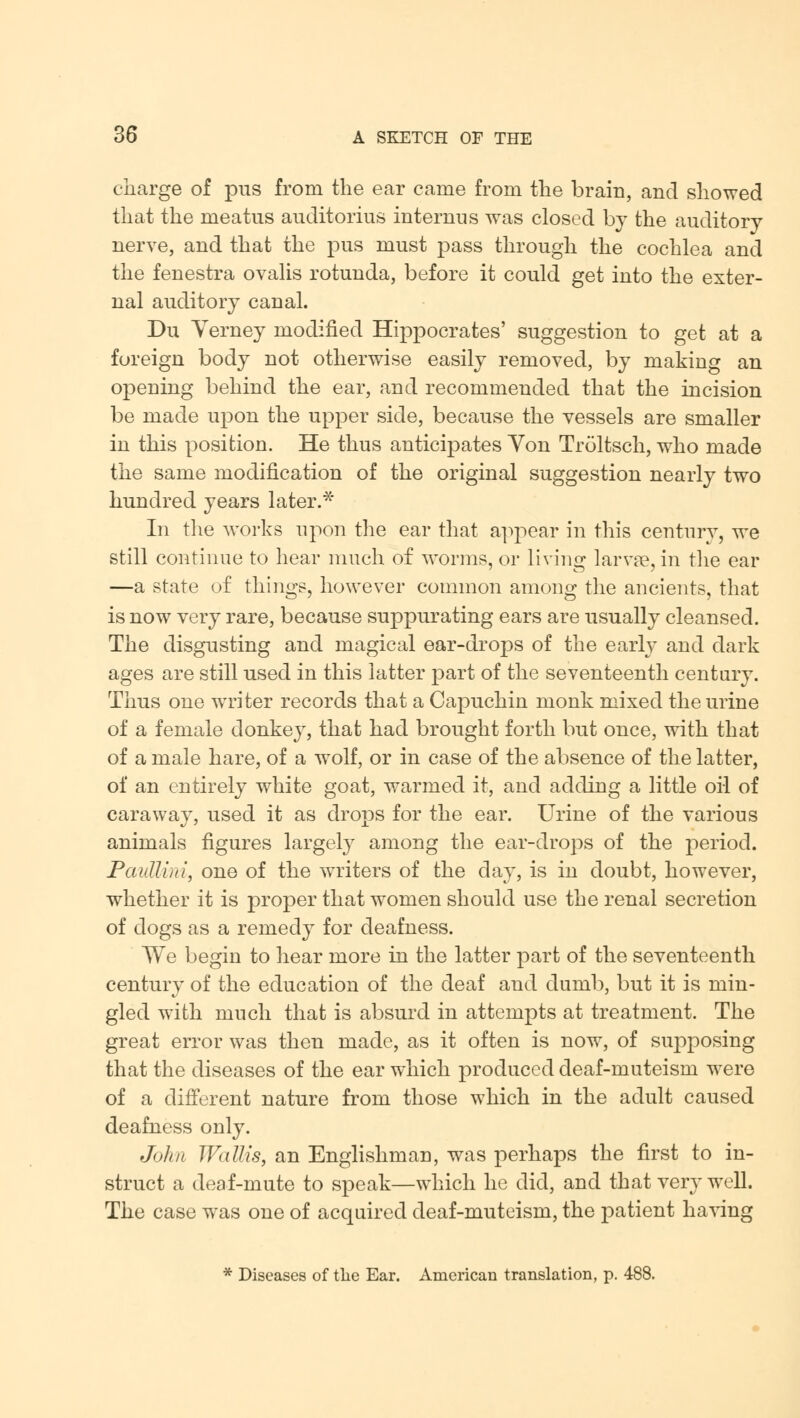 charge of pus from the ear came from the brain, and showed that the meatus auditorius internus was closed by the auditory nerve, and that the pus must pass through the cochlea and the fenestra ovalis rotunda, before it could get into the exter- nal auditory canal. Du Yerney modified Hippocrates' suggestion to get at a foreign body not otherwise easily removed, by making an opening behind the ear, and recommended that the incision be made upon the upper side, because the vessels are smaller in this position. He thus anticipates Yon Troltsch, who made the same modification of the original suggestion nearly two hundred years later.* In the works upon the ear that appear in this century, we still continue to hear much of worms, or living larvae, in the ear —a state of things, however common among the ancients, that is now very rare, because suppurating ears are usually cleansed. The disgusting and magical ear-drops of the early and dark ages are still used in this latter part of the seventeenth century. Thus one writer records that a Capuchin monk mixed the urine of a female donkey, that had brought forth but once, with that of a male hare, of a wolf, or in case of the absence of the latter, of an entirely white goat, warmed it, and adding a little oil of caraway, used it as drops for the ear. Urine of the various animals figures largely among the ear-drops of the period. Pautti/ri, one of the writers of the day, is in doubt, however, whether it is proper that women should use the renal secretion of dogs as a remedy for deafness. We begin to hear more in the latter part of the seventeenth century of the education of the deaf and dumb, but it is min- gled with much that is absurd in attempts at treatment. The great error was then made, as it often is now, of supposing that the diseases of the ear which produced deaf-muteism were of a different nature from those which in the adult caused deafness only. John TVallis, an Englishman, was perhaps the first to in- struct a deaf-mute to speak—which he did, and that very well. The case wras one of acquired deaf-muteism, the patient having