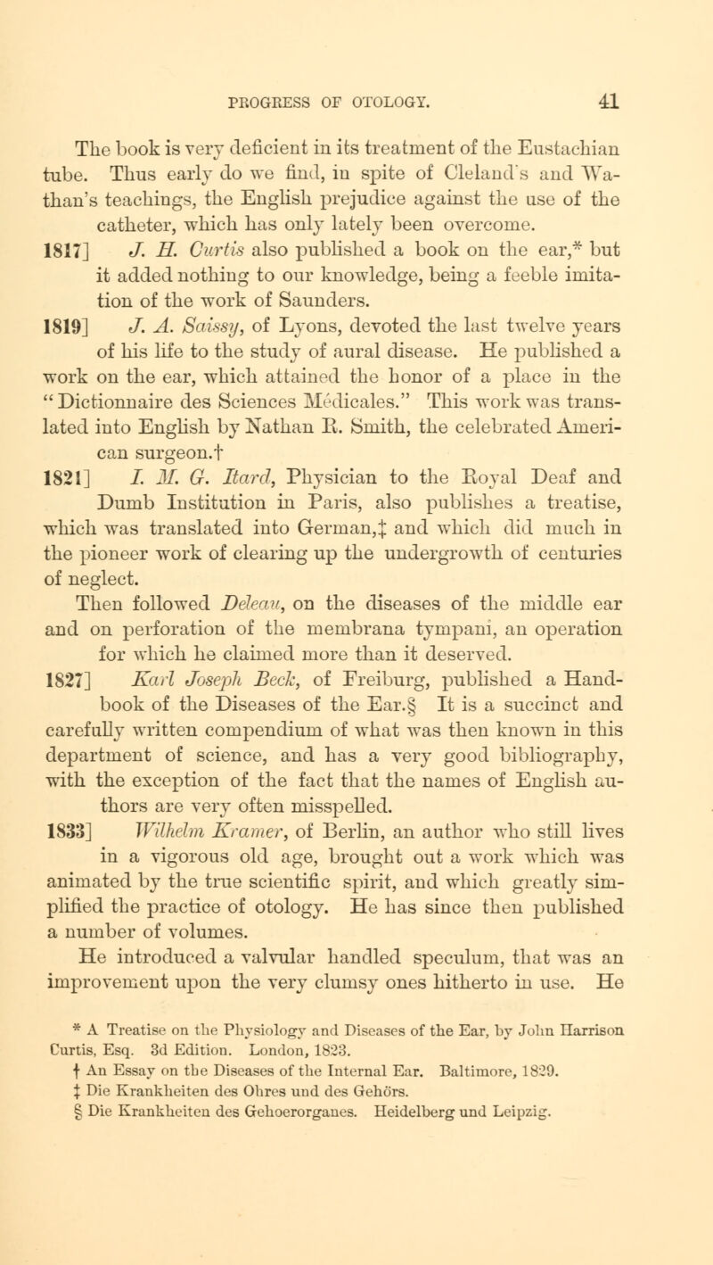 The book is very deficient in its treatment of the Eustachian tube. Thus early do we find, in spite of Cleland's and Wa- than's teachings, the English prejudice against the use of the catheter, which has only lately been overcome. 1817] J. H. Curtis also published a book on the ear,* but it added nothing to our knowledge, being a feeble imita- tion of the work of Saunders. 1819] J. A. Saissy, of Lyons, devoted the last twelve years of his life to the study of aural disease. He published a work on the ear, which attained the honor of a place in the  Dietionnaire des Sciences Medicales. This work was trans- lated into English by Nathan E. Smith, the celebrated Ameri- can surgeon, t 1821] I. M. G. Hard, Physician to the Eoyal Deaf and Dumb Institution in Paris, also publishes a treatise, which was translated into German,! and which did much in the pioneer work of clearing up the undergrowth of centuries of neglect. Then followed Ddeau, on the diseases of the middle ear and on perforation of the membrana tympani, an operation for which he claimed more than it deserved. 1827] Karl Joseph Beck, of Freiburg, published a Hand- book of the Diseases of the Ear.§ It is a succinct and carefully written compendium of what was then known in this department of science, and has a very good bibliography, with the exception of the fact that the names of English au- thors are very often misspelled. 1833] Wilhelm Kramer, of Berlin, an author who still lives in a vigorous old age, brought out a work which was animated by the true scientific spirit, and which greatly sim- plified the practice of otology. He has since then published a number of volumes. He introduced a valvular handled speculum, that was an improvement upon the very clumsy ones hitherto in use. He * A Treatise on the Physiology and Diseases of the Ear, by John Harrison Curtis, Esq. 3d Edition. London, 1823. f An Essay on the Diseases of the Internal Ear. Baltimore, 1829. \ Die Krankheiten des Ohres und des Gehors. § Die Krankheiten des Gehoerorganes. Heidelberg und Leipzig.