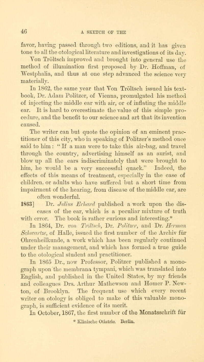 favor, having passed through two editions, and it has given tone to all the otological literature and investigations of its day. Yon Troltsch improved and brought into general use the method of illumination first proposed bj Dr. Hoffman, of Westphalia, and thus at one step advanced the science very materially. In 1862, the same year that Von Troltsch issued his text- book, Dr. Adam Politzer, of Vienna, promulgated his method of injecting the middle ear with air, or of inflating the middle ear. It is hard to overestimate the value of this simple pro- cedure, and the benefit to our science and art that its invention caused. The writer can but quote the opinion of an eminent prac- titioner of this city, who in speaking of Politzer's method once said to him :  If a man were to take this air-bag, and travel through the country, advertising himself as an aurist, and blow7 up all the ears indiscriminately that were brought to him, he would be a very successful quack. Indeed, the effects of this means of treatment, especially in the case of children, or adults who have suffered but a short time from impairment of the hearing, from disease of the middle ear, are often wonderful. 1863] Dr. Julius Erliard published a work upon the dis- eases of the ear, which is a peculiar mixture of truth with error. The book is rather curious and interesting.* In 1864, Dr. von Troltsch, Dr. Politzer, and Dr. Herman Schwarfze, of Halle, issued the first number of the Archiv fur Ohrenheilkunde, a work which has been regularly continued under their management, and which has formed a true guide to the otological student and practitioner. In 1865 Dr., now Professor, Politzer published a mono- graph upon the membrana tympani, which wTas translated into English, and published in the United States, by my friends and colleagues Drs. Arthur Mathewson and Homer P. New- ton, of Brooklyn. The frequent use which every recent writer on otology is obliged to make of this valuable mono- graph, is sufficient evidence of its merit. In October, 1867, the first number of the Monatsschrift fur * Kliniscke Otiatrie. Berlin.