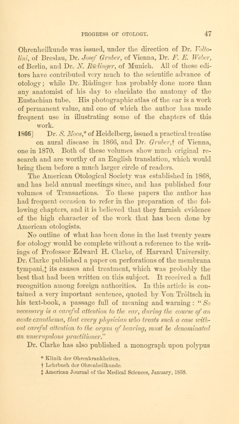 Ohrenheilkunde was issued, under the directiou of Dr. Volto- lini, of Breslau, Dr. Josef Gruber, of Vienna, Dr. F. E. Weber, of Berlin, and Dr. N. Budinger, of Munich. All of these edi- tors have contributed very much to the scientific advance of otology; while Dr. Kudinger has probably done more than any anatomist of his day to elucidate the anatomy of the Eustachian tube. His photographic atlas of the ear is a work of permanent value, and one of which the author has made frequent use in illustrating some of the chapters of this work. 1866] Dr. S. Moos* of Heidelberg, issued a practical treatise on aural disease in 1866, and Dr. Gruber,\ of Vienna, one in 1870. Both of these volumes show much original re- search and are worthy of an English translation, which would bring them before a much larger circle of readers. The American Otological Society was established in 1868, and has held annual meetings since, and has published four volumes of Transactions. To these papers the author has had frequent occasion to refer in the preparation of the fol- lowing chapters, and it is believed that they furnish evidence of the high character of the work that has been done by American otologists. No outline of what has been done in the last twenty years for otology would be complete without a reference to the writ- ings of Professor Edward H. Clarke, of Harvard University. Dr. Clarke published a paper on perforations of the membrana tympani,J its causes and treatment, which was probably the best that had been written on this subject. It received a full recognition among foreign authorities. In this article is con- tained a very important sentence, quoted by Von Troltsch in his text-book, a passage full of meaning and warning :  So necessary is a careful attention to the ear, during tlie course of an acute exanthema, that every physician who treats such a case with- out careful attention to the organ of hearing, must be denominated an unscrupulous practitioner. Dr. Clarke has also published a monograph upon polypus * Klinik der Ohrenkranklieiten. f Lehrbuck der Ohrenheilkunde. % American Journal of the Medical Sciences, January, 1858.