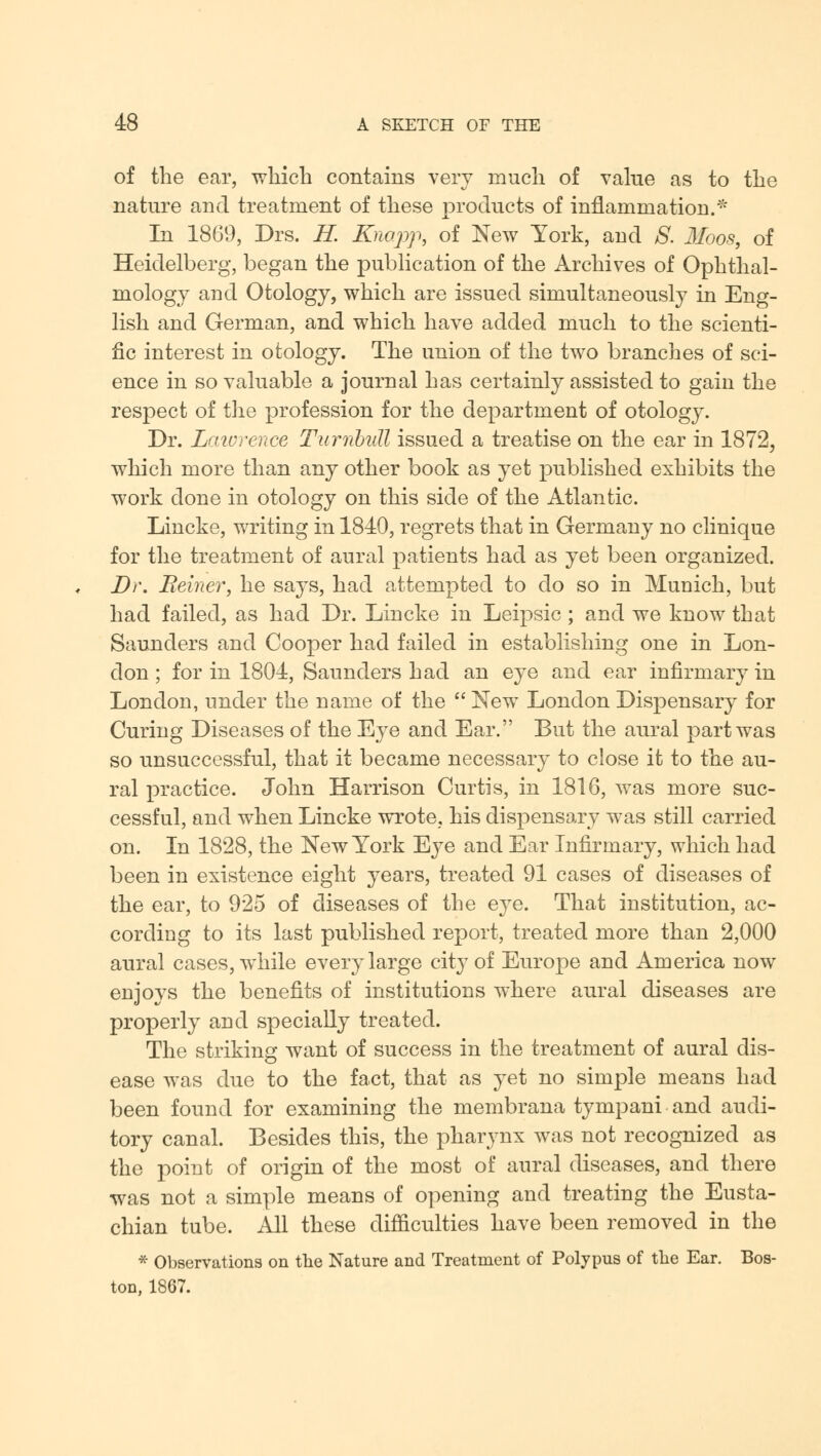 of the ear, which contains very much of value as to the nature and treatment of these products of inflammation.* In 1869, Drs. H. Knopp, of New York, and S. Moos, of Heidelberg, began the publication of the Archives of Ophthal- mology and Otology, which are issued simultaneously in Eng- lish and German, and which have added much to the scienti- fic interest in otology. The union of the two branches of sci- ence in so valuable a journal has certainly assisted to gain the resjDect of the profession for the department of otology. Dr. Laivrence Turnbull issued a treatise on the ear in 1872, which more than any other book as yet published exhibits the work done in otology on this side of the Atlantic. Lincke, writing in 1840, regrets that in Germany no clinique for the treatment of aural patients had as yet been organized. Dr. Beiner, he says, had attempted to do so in Munich, but had failed, as had Dr. Lincke in Leipsic; and we know that Saunders and Cooper had failed in establishing one in Lon- don ; for in 1804, Saunders had an eye and ear infirmary in London, under the name of the  New London Dispensary for Curing Diseases of the Eye and Ear. But the aural part was so unsuccessful, that it became necessary to close it to the au- ral practice. John Harrison Curtis, in 1816, was more suc- cessful, and when Lincke wrote, his dispensary was still carried on. In 1828, the New York Eye and Ear Infirmary, which had been in existence eight years, treated 91 cases of diseases of the ear, to 925 of diseases of the eye. That institution, ac- cording to its last published report, treated more than 2,000 aural cases, while every large city of Europe and America now enjoys the benefits of institutions where aural diseases are properly and specially treated. The striking want of success in the treatment of aural dis- ease was due to the fact, that as yet no simple means had been found for examining the membrana tympani and audi- tory canal. Besides this, the pharynx was not recognized as the point of origin of the most of aural diseases, and there was not a simple means of opening and treating the Eusta- chian tube. All these difficulties have been removed in the * Observations on the Nature and Treatment of Polypus of the Ear. Bos- ton, 1867.