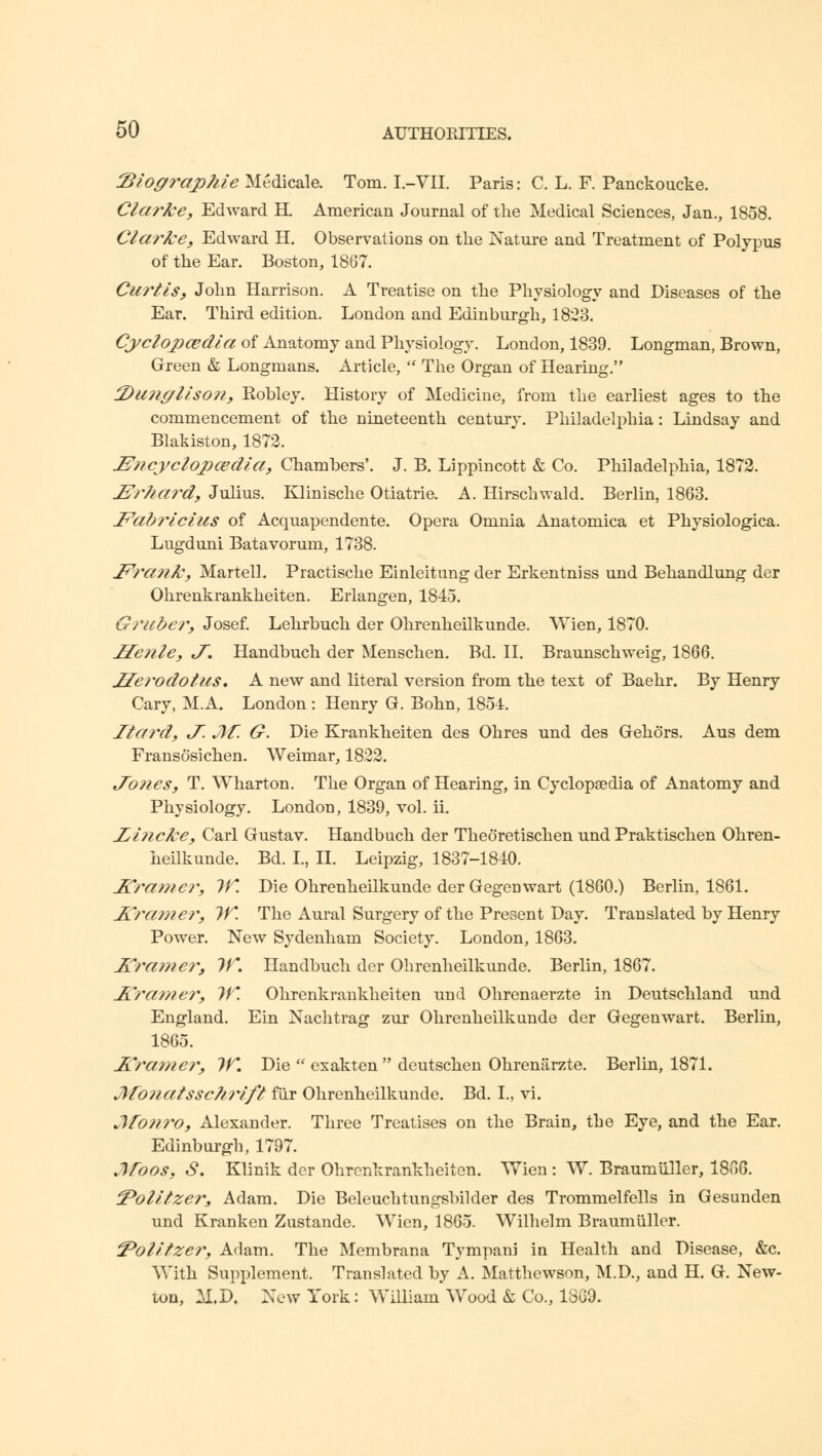 2>logi*aphle Medicale. Tom. I.-VII. Paris: C. L. F. Panckoucke. Clarke, Edward H. American Journal of the Medical Sciences, Jan., 1858. Clarke, Edward H. Observations on the Nature and Treatment of Polypus of the Ear. Boston, 1867. Curtis, John Harrison. A Treatise on the Physiology and Diseases of the Ear. Third edition. London and Edinburgh, 1823. Cyclopaedia of Anatomy and Physiology. London, 1839. Longman, Brown, Green & Longmans. Article,  The Organ of Hearing. tDunglison, Robley. History of Medicine, from the earliest ages to the commencement of the nineteenth century. Philadelphia: Lindsay and Blakiston, 1872. IZncyclopwdla, Chambers'. J. B. Lippincott & Co. Philadelphia, 1872. IPrhard, Julius. Klinische Otiatrie. A. Hirschwald. Berlin, 1863. Fabrlclus of Acquapendente. Opera Omnia Anatomica et Physiologica. Lugduni Batavorum, 1738. J^ra?ik, Martell. Practische Einleitung der Erkentniss und Behandlung der Ohrenkrankheiten. Eiiangen, 1845. Gruber, Josef. Lehrbuch der Ohrenheilkunde. Wien, 1870. Henle, «/. Handbuch der Menschen. Bd. II. Braunschweig, 1866. Herodotus, A new and literal version from the text of Baehr. By Henry Cary, M.A. London : Henry G. Bohn, 1854. Itard, J. Jlf. G. Die Krankheiten des Ohres und des Gehors. Aus dem Fransosichen. Weimar, 1822. J~ones, T. Wharton. The Organ of Hearing, in Cyclopaedia of Anatomy and Physiology. London, 1839, vol. ii. Jjhicke, Carl Gustav. Handbuch der Theoretischen und Praktischen Ohren- heilkunde. Bd. I., II. Leipzig, 1837-1840. JCramer, IK Die Ohrenheilkunde der Gegenwart (1860.) Berlin, 1861. J£ramer, IK The Aural Surgery of the Present Day. Translated by Henry Power. New Sydenham Society. London, 1863. JZ'ra??ie?*, IK. Handbuch der Ohrenheilkunde. Berlin, 1867. Aramer, IK Ohrenkrankheiten und Ohrenaerzte in Deutschland und England. Ein Nachtrag zur Ohrenheilkunde der Gegenwart. Berlin, 1865. Kramer, IK. Die  exakten  deutschen Ohrenarzte. Berlin, 1871. Jlfoiiatssc?ii%lfl fiir Ohrenheilkunde. Bd. I., vi. Jfo???'o, Alexander. Three Treatises on the Brain, the Eye, and the Ear. Edinburgh, 1797. Mbos, S. Klinik der Ohrenkrankheiten. Wien: W. Braumuller, 1806. 'Polllzer, Adam. Die Beleuchtungsbilder des Trommelfells in Gesunden und Kranken Zustande. Wien, 1865. Wilhelm Braumuller. 'Polltzer, Adam. The Membrana Tympani in Health and Disease, &c. With Supplement. Translated by A. Matthewson, M.D., and H. G. New- ton, M.D. New York: William'Wood & Co., 1869.