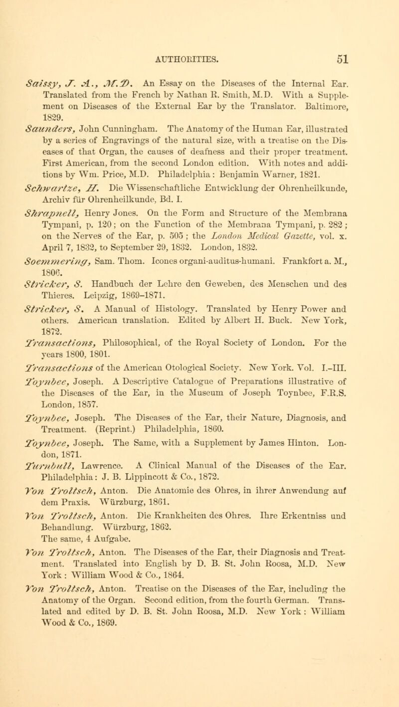 Saissy, J. j1., Jlf.T>. An Essay on the Diseases of the Internal Ear. Translated from the French by Nathan R. Smith, M.D. With a Supple- ment on Diseases of the External Ear by the Translator. Baltimore, 1829. Saunders, John Cunningham. The Anatomy of the Human Ear, illustrated by a series of Engravings of the natural size, with a treatise on the Dis- eases of that Organ, the causes of deafness and their proper treatment. First American, from the second London edition. With notes and addi- tions by Wm. Price, M.D. Philadelphia : Benjamin Warner, 1821. Sctiwartze, JZ. Die WTissenschaftliche Entwicklung der Ohrenheilkunde, Archiv fur Ohrenheilkunde, Bd. I. Shrapnellj Henry Jones. On the Form and Structure of the Membrana Tympani, p. 120; on the Function of the Membrana Tympani, p. 282 ; on the Nerves of the Ear, p. 505 ; the London Medical Gazette, vol. x. April 7, 1832, to September 29, 1832. London, 1832. Soem?7iering, Sam. Thorn. Icones organi-auditus-humani. Frankfort a. M., 1806. Strieker, S. Handbuch der Lehre den Geweben, des Menschen und des Thieres. Leipzig, 1869-1871. Strieker, S. A Manual of Histology. Translated by Henry Power and others. American translation. Edited by Albert H. Buck. New York, 1872. Transactions, Philosophical, of the Royal Society of London. For the years 1800, 1801. Transactions of the American Otological Society. New York. Vol. I.—III. Toy?ibee, Joseph. A Descriptive Catalogue of Preparations illustrative of the Diseases of the Ear, in the Museum of Joseph Toynbee, F.R.S. London, 1857. Toy?ibee, Joseph. The Diseases of the Ear, their Nature, Diagnosis, and Treatment. (Reprint.) Philadelphia, 1860. Toynbee, Joseph. The Same, with a Supplement by James Hinton. Lon- don, 1871. Turnbtitl, Lawrence. A Clinical Manual of the Diseases of the Ear. Philadelphia: J. B. Lippincott & Co., 1872. Yon Troltscti, Anton. Die Anatomie des Ohres, in ihrer Anwendung auf dem Praxis. Wriirzburg, 1861. Yon 2'roltsc?i, Anton. Die Krankheiten des Ohres. Ihre Erkentniss und Behandlung. Wiirzburg, 1862. The same, 4 Aufgabe. You 2'roltsch, Anton. The Diseases of the Ear, their Diagnosis and Treat- ment. Translated into English by D. B. St. John Roosa, M.D. New York : William Wood & Co., 1864. Yon Troltsch, Anton. Treatise on the Diseases of the Ear, including the Anatomy of the Organ. Second edition, from the fourth German. Trans- lated and edited by D. B. St. John Roosa, M.D. New York : William Wood & Co., 1869.