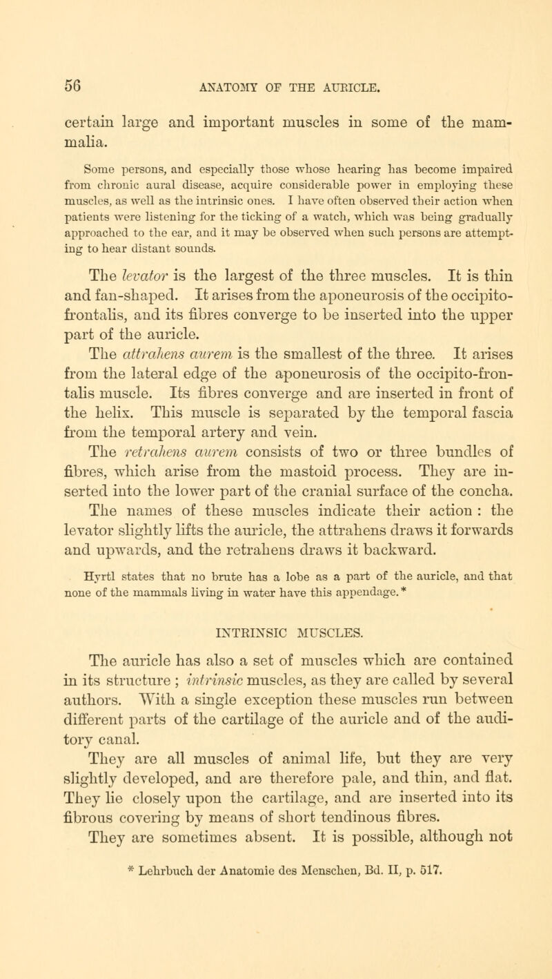 certain large and important muscles in some of the mam- malia. Some persons, and especially those whose hearing has become impaired from chronic aural disease, acquire considerable power in employing these muscles, as well as the intrinsic ones. I have often observed their action when patients were listening for the ticking of a watch, which was being gradually approached to the ear, and it may be observed when such, persons are attempt- ing to hear distant sounds. The levator is the largest of the three muscles. It is thin and fan-shaped. It arises from the aponeurosis of the occipito- frontalis, and its fibres converge to be inserted into the upper part of the auricle. The attrahens aurem is the smallest of the three. It arises from the lateral edge of the aponeurosis of the occipito-fron- talis muscle. Its fibres converge and are inserted in front of the helix. This muscle is separated by the temporal fascia from the temporal artery and vein. The retrahens aurem consists of two or three bundles of fibres, which arise from the mastoid process. They are in- serted into the lower part of the cranial surface of the concha. The names of these muscles indicate their action : the levator slightly lifts the auricle, the attrahens draws it forwards and upwards, and the retrahens draws it backward. Hyrtl states that no brute has a lobe as a part of the auricle, and that none of the mammals living in water have this appendage. * INTRINSIC MUSCLES. The auricle has also a set of muscles which are contained in its structure ; intrinsic muscles, as they are called by several authors. With a single exception these muscles run between different parts of the cartilage of the auricle and of the audi- tory canal. They are all muscles of animal life, but they are very slightly developed, and are therefore pale, and thin, and flat. They lie closely upon the cartilage, and are inserted into its fibrous covering by means of short tendinous fibres. They are sometimes absent. It is possible, although not * Lehrbuch der Anatomic des Menschen, Bd. II, p. 517.