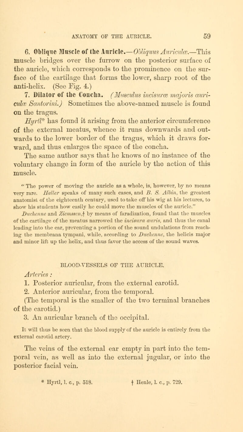 6. Oblique Muscle of the Auricle.—Ohliquus Auricuhe.—This muscle bridges over the furrow on the posterior surface of the auricle, which corresponds to the prominence on the sur- face of the cartilage that forms the lower, sharp root of the anti-helix. (See Fig. 4.) 7. Dilator of the Concha. (MwcvLus incisurce majoris ami- culce Santorini.) Sometimes the above-named muscle is found on the tragus. HyrUr has found it arising from the anterior circumference of the external meatus, whence it runs downwards and out- wards to the lower border of the tragus, which it draws for- ward, and thus enlarges the space of the concha. The same author says that he knows of no instance of the voluntary change in form of the auricle by the action of this muscle.  The power of moving the auricle as a whole, is, however, by no means very rare. Holler speaks of many such cases, and B. 8. Albin, the greatest anatomist of the eighteenth century, used to take off his wig at his lectures, to show his students how easily he could move the muscles of the auricle. Duchenne and Ziemssen,] by means of faradization, found that the muscles of the cartilage of the meatus narrowed the incisura auris, and thus the canal leading into the ear, preventing a portion of the sound undulations from reach- ing the membrana tympani, while, according to Duchenne, the helicis major and minor lift up the helix, and thus favor the access of the sound waves. BLOOD-VESSELS OF THE AURICLE. Arteries: 1. Posterior auricular, from the external carotid. 2. Anterior auricular, from the temporal. (The temporal is the smaller of the two terminal branches of the carotid.) 3. An auricular branch of the occipital. It will thus be seen that the blood supply of the auricle is entirely from the external carotid artery. The veins of the external ear empty in part into the tem- poral vein, as well as into the external jugular, or into the posterior facial vein. * Hyrtl, 1. c, p. 518. t Henle> L c» P- 7~9-